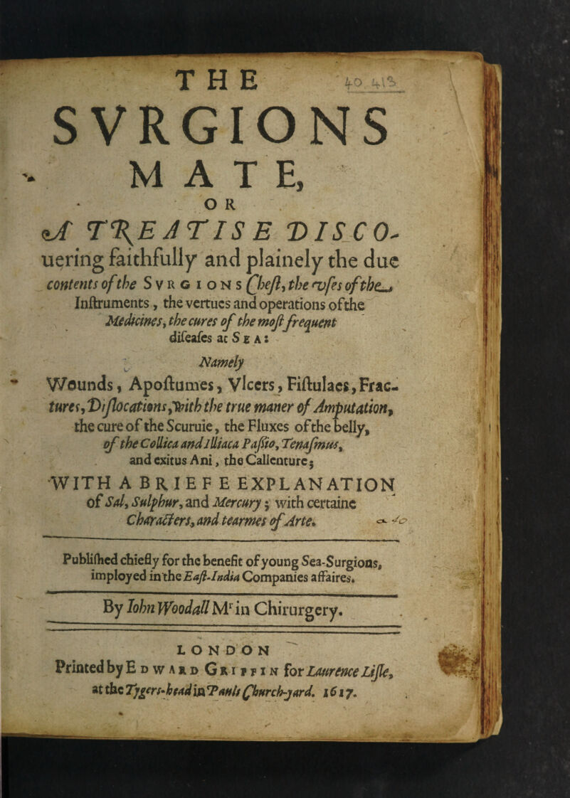 ko SVRGIONS M A T E, OR ^ r%EjrISE Dis^co^ uering faithfully and plainely the due contents of the lous Qoejl^ the <vfes ofthe^ Inflruments, the vcrtucs and operations ofthe MeMcims^ the cures of the moji frequent difeafes ac S £ a : ^ Namely Wounds I Apoftumes, Vlccrs ,FiftuIac$,Frac- turesjt)ifocatms^Ti[fiththem maner of Amputation^ the cure of theScuruie, the Fluxes ofthe belly, of theCoUicaandjUiacaPafiiOjTenafmus^ and exitus Ani, the Calleature^ WITH A BRIEF E EXPLANATION of Sdy Sulphury and Mercury; with certainc CharaSierSy andtearmes cfArte* Publifhed chiefly for the benefit of young Sca-Surgions, imployed ixx'xhQEaflAndU Companies affaires* By John Woodall M^’in Chirurgery. '' ' ' .^. - ■ — — LONDON Printed by E d w a r d G r i f p i n for Laurence LiflCy at the Timers* head in Tauh fhurch-jard, 1617.