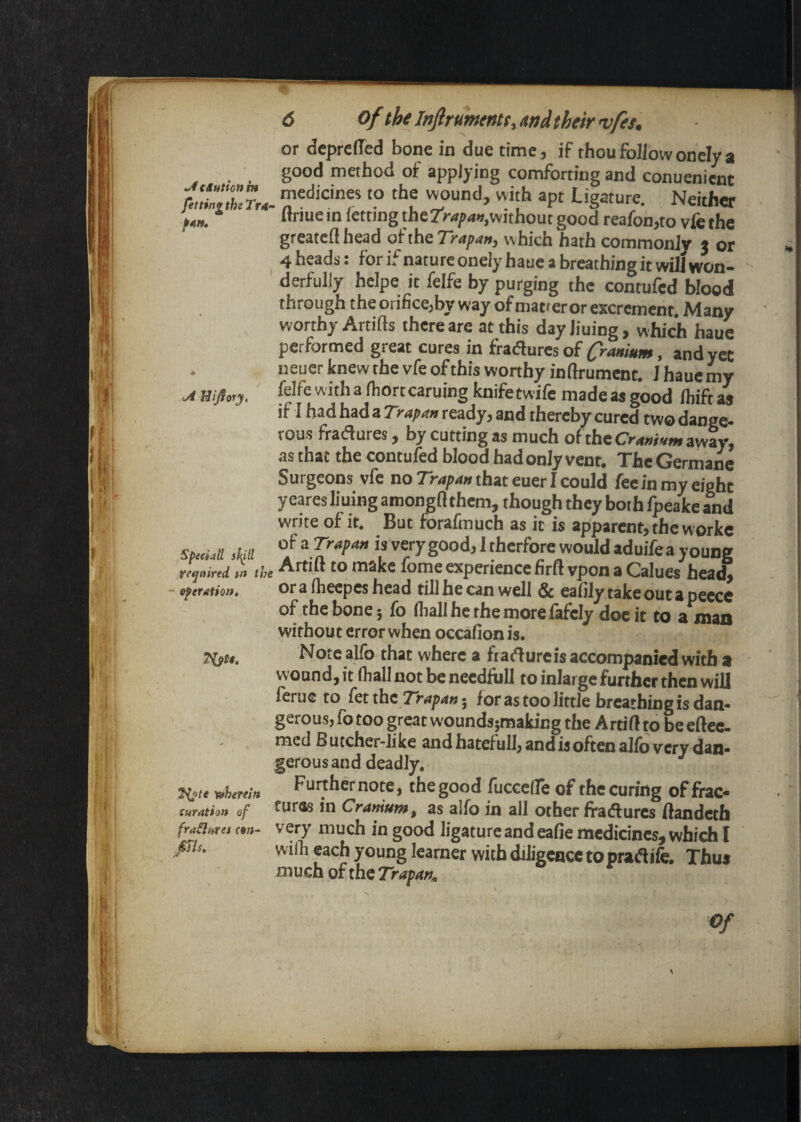 ^4cSutton in fettingthiTrs- f4H» <A Hijiory, Speciali sJ^ll required m the eferation. therein curation of frailures cm- :0s. 6 of the JnftrumeMs,Mdtheirvfes, or deprelTed bone in due time, if thou follow oncly a good method of applying comforting and conuenimt medicines to the wound, with apt Ligature. Neither flriuein letting the7V<*y<i«,without good reafon,to vfethe greatell head ofthe7V<iy<«w, which hath commonly x or 4 heads: for if nature onely haue a breathing it will won¬ derfully heipe it felfe by purging the contufed blood through the orifice,by way of matteror excrement. Many worthy Artifts there are at this day liuing, which haue performed great cures in fradures of O-anium, and yet ueuer knew the vfe of this wonhy inllrument. I hauemy felfe with a Ihortcaruing knife twife madeasgood Ihiftas if I had had a Trapm ready, and thereby cured two dange¬ rous fradures, by cutting as much of the Crmium away, as that the contufed blood had only vent. The German Surgeons vfe normpawthateuerlcould fee in my eight y eares lining amongfl them, though they both fpeake and write of it. But forafmuch as it is apparent, the worke of a Trafon is very good, I therfore would aduifea young Artift to make fome experience firft vpon a Calues hea* ora Iheepes head till he can well & eafilytakeoutapeece of the bone 5 fo fliall he the more lafely doc it to a mao without error when occafion is. Note alfo that where a ftadurcis accompanied with a wound, it Ihall not be needfoll to inlarge further then will lerue to fetthc for as too little breathing is dan¬ gerous, fo too great woundspaking the Artift to be eftec- med Butcher-like andhatefull, and is often alio very dan¬ gerous and deadly. Fuithernote, the good fuccefle of the curing of frac¬ tures in Cramum, as alfo in all other fradures ftandeth very much in good ligature and eafie medicines, which I wiih each young learner with diligence to pradife. Thus much of the Trafan,