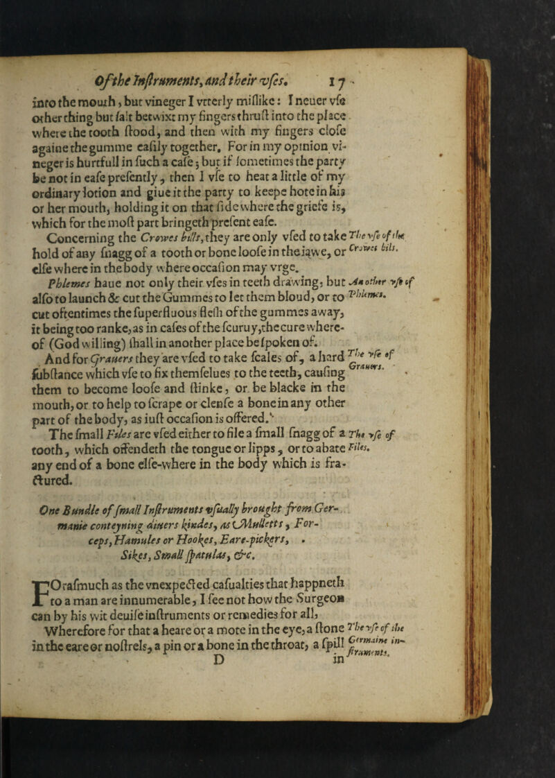 info the mouxh > but vineger I vrccrly miflikc: I neuer vfe other thing but /alt betwixt rny fingers thrufl into the place. where the tooth flood, and then with my fingers ciofe againe the gumme cafily together. For in my opinion vi- negcr is hurtfull in fuch a cafe 5 but if Icmetimes the party be not in cafe prefently , then 1 vfe to heat a little of my ordinary lotion and giueitthe party to keepehotcinhia or her mouth, holding it on that fide where the griefe is, which for the moft part bringethprefent eafe. Concerning the Crowes htlhiXhQy are only vfed hold of any hiaggof a toothorboncloofeintheiawe,or clfe where in the b^ody whereoccafion may vrge. Phlemes haue not only their vfes in teeth drawings but yfoif al/b to launch & cut the Gummes to let them bloud, or to cut oftentimes the fuperfluous flcOi of the gummes away, it being too rankc, as in cafes ofthefcuruy,thccure where- ^ of (God willing) ihall in another place befpoken of. And for Cjrmers they are vfed to take fcales of, a hard fijbftance which vfe to fix themfelues to the teeth, caufing ^'^**^*' them to become loofe and ftinkc, or.be blacke in the mouth, or to help to ferape or clenfe a bone in any other part of the body, as iuft occafion is offered.** The fmall Files are vfed either to file a fmall fhagg of a Th« yfe of tooth, which offendeth the tongue or lipps, or to abate any end of a bone elfe-where in the body which is fra- ftured. One Bundle of fmall Infir uments vjuaHy brought from Ger^ manic conteyning diuers kindesj as iJi^udetts , For-- > ceps, Hamules or Hookes, Ear e-pickers, . Sikes, SmallJpatulas, dre, FOrafmuch as the vnexpet51ed cafuakies that happneth to a man are innumerable, I fee not how the vSurgeoa can by his wit deuifeinflrumcnts or remedies for all, Wherefore for that a heare or a mote in the eye, a ftone 77;^ yfe cf the in the eare or noflrels, a pin or a bone in the throat, a fpdl D in