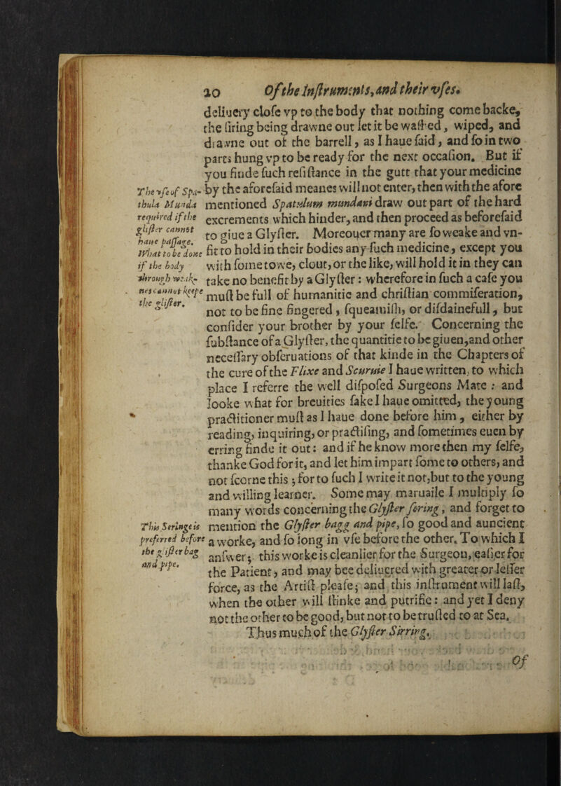 dcliuCi'V clofc vp to the body that nothing come backe, the liring being drawne out let it be wafl ed, wiped, and draA'ne out ot the barrel!, asihauefaid, and loin two^ parts hung vp to be ready for the next occafion. But if you findefuch refinance in the gutt that your medicine rhe-pfeof by the aforefaid meanes will not enter, then with the afore thuU Mii’jda mentioned Spatjdum mmdavi draw out part of the hard reeiuired if the excrements which hinder, and then proceed as beforefaid cannet ^ Glydcr. Moreoi^crmany are foweake and vn- fit to hold in their bodies any-fuch medicine, except you if the body with foiiietowe, clout, or the like, will hold it in they can ihrowh benefit by a Gly Her: wherefore in fuch a cafe you ^''^'^^^''/’^niuftbefull of humanitic and chrillian commiferation, I .e 5 V Bngcred, rqueamiOi, or difdaincfull, but confider your brother by your fclfc. Concerning the fubfiance of a Glyller, the quantitie to be giuen,and other ncceifary obfouations of that kinde in the Chapters of the cure of the Fitxe and Scurtiie I haue written, to which place I referre the well difpofed Surgeons Mate ; and looke what for breuities fake I haue omitted, the young practitioner mull as I haue done before him , either by reading, inquiring, or pradifmg, and fometimes euen by erring finde it out; and if he know more then my fclfe, thanke God for it, and let him impart fome to others, and not fcorne this *, for to fuch I write it not,but to the young and willing learner. Some may maruaile I multiply fo many words concbningthe(9^y?^’r 7^W»^, and forget to r/w mention the Gtyfer hngg And pipe, fo good and auncient jjnfrred before ^ vv'orkc, and fo loiig in vfc before the other. To which I tht^.ifiirbag this W'orke is cleanlier for the Surgeon,.eaficrfor mdftpe. Patient, and may bee deliucred with greater or lelTer force, as the Artid-^pleafe; and this infirument will lad, when the other will llinke and putrifie: and yet I deny not the other CO be good, but not to be tru(led to at Sea. Thus much of the