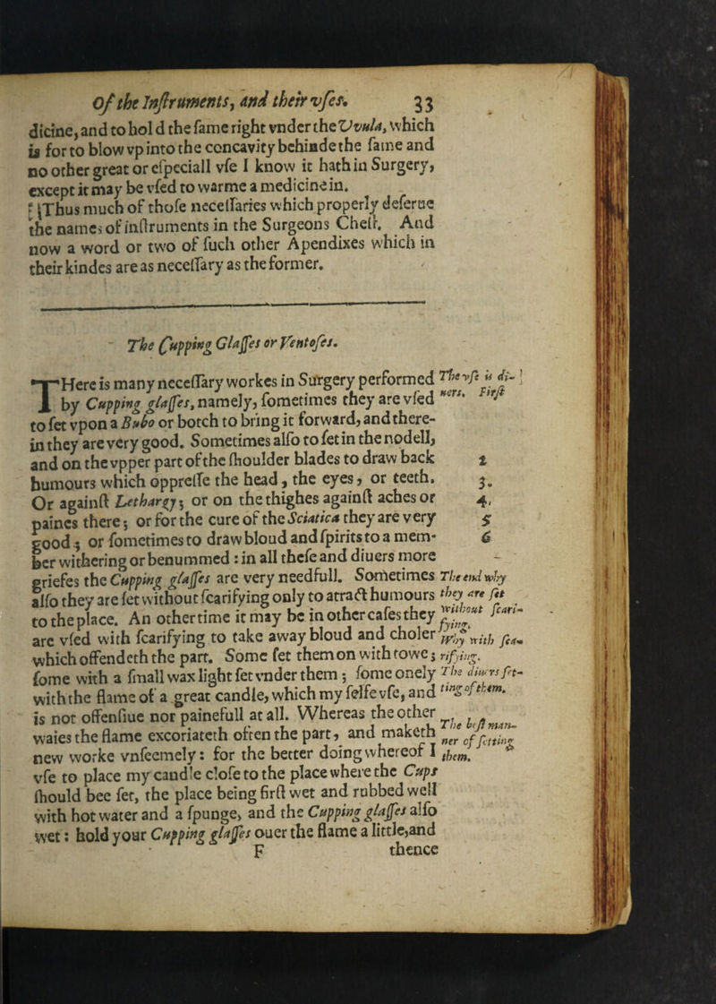 dicine, and to hoi d the fame right vndcr ihtVvnU, which is for to blow vp into the concavity bchiade the fame and no other great or cfpeciall vfe I know it hath in Surgery, except it may be vfed to warme a medicine in. * |Tbus much of thofe ncceirarics which properly deferue the names of indruments in the Surgeons Ched. And now a word or tw^o ol iucli other Apendixes which in their kindcs are as necelTary as the former. The C^fpg GUfes er fentofes, THcre is many neceflary workes in Sui'gery performed V' if j by Cuffing gUfes, namely, fometimes they are vfed *'■ to fet vpon a or botch to bring it forward, and there¬ in they are very good. Sometimes alfo to fet in the nodell, and on thevpper part ofthe (liouldet blades to draw back t humours which opprclTe the head, the eyes, or teeth. 3. Or againft Lethargy 5 or on the thighes againft aches or 4, paincs there; or for the cure of the Sciatica they are very $ good i or fometimes to draw bloud and fpirits to a mem- 6 her withering or benummed tin all thcicand diuers more - griefes the Cuffing Z^ujfes are very needfull. Sortietimes The end mly alfo they are iet without fcarifying only to atraft humours ‘>>0 ^re f.e to the place. An other time it may be in other cafes they arc vfed with fcarifying to take away bloud and choler which ofFendeth the parr. Some fet them on with fowe s fome with a fmall wax light fet vnder them 5 fpmeonely The dmrsfet^ withthe flame of a great candle, which my felfevfc, and is not offenfiuc nor painefull at all. Whereas the other waies the flame excoriateth often the part, and maketh new worke vnfeemely: for the better doing whereof I ^ vfe to place my candle clofetothe place where the Cupt fliould bee fet, the place being firfl wet and rubbed well with hot water and a fpunge, and the Cupping glafes alfo wet J hold your Cupping glufes ouer the flame a littlcjand • F thence