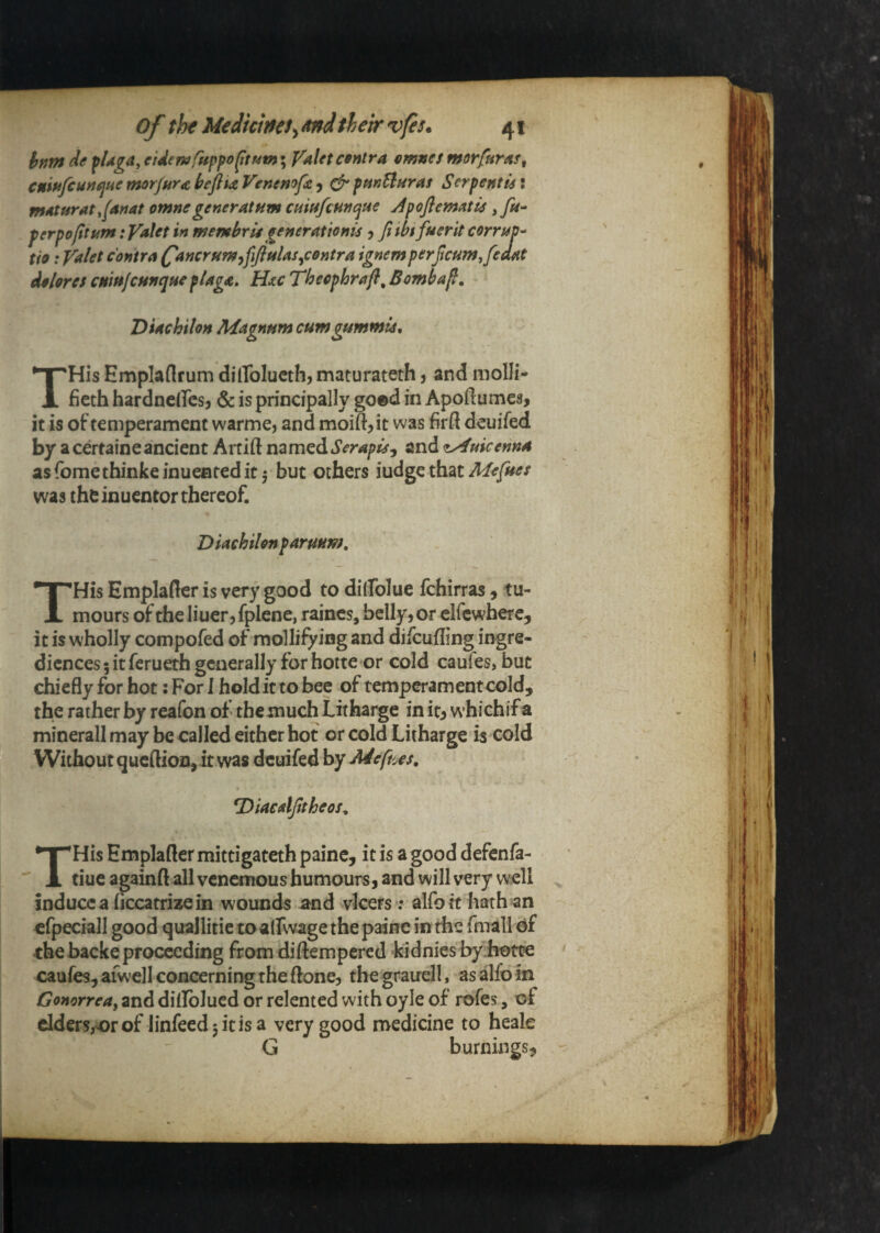 hnnt de fUga,eUe7urHppo^tMtn \ Valctcfntra emnes morfuntf^ cnififcuyi^ae morjur^ hefli£ Venenofu ^ ^ pmUnras S crpent is! mnturat tfanat omnegeneratHm cmtsfcmcitie j4poJ}cmatis yfu- perpofltum: yaUt in membrU generAUonis j ft ibt fuerit corruV'^ tie: Valet contra (^ancrfim^fijitiUs^contra ignemperjtcumifedat dolores cmtt/cfsnque pUga» Hu Thecphrafl^ Bombafl. Diachilon Magnum cumgummus, THis Emplaflrum dilToIucth, maturateth j and molli- ficth hardnclTcsj & is principally goed in Apoftumes, it is of temperament warme, and moift^it was firft deuifed by a certaineancient Artift namedand <f^uicenn4 as fomethinke inuenred it 5 but others iudge that Mefues was the inuentor thereof. Diachilon paruum, THis Emplafler is very good to dilfoluc fchirras , tu¬ mours of the liuer, fplene, raincs, belly, or elfcwbere, it is wholly compofed of mollifying and difcufling ingre- dicnces 5 it ferueth generally for hotte or cold caufes, but chiefly for hot: For 1 hold it to bee of temperament cold, the rather by reafon of the much Litharge in itj whichif a minerall may be called cither hot or cold Litharge is cold Withoutqucftioii, it was deuifed by Meftus, *DiaealJttheos^ THis Emplafler mittigateth painc, it is a good defenfa- tiue againft all venemous humours, and will very well inducca liccatrizein wounds and vlcers; alfotthath an cfpeciall good quallitie toalfwage the paine in the fmall df chebacke proceeding from diftempered kidnies by hotte caufes, afwell concerning the (lone, the grauell, asalfoln Gonorrea^ and dillblucd or relented with oyle of rofes, of clders,orof linfeedjitisa very good medicine to heale G burnings.