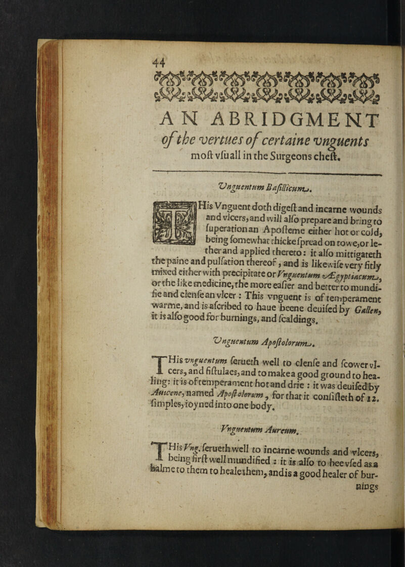 A N ABRIDGMENT of the venues of certaine vnguents mofl: vliiall in the Surgeons chcft. Vnguenttim BaftHkunu, -A His Vngucnt doth digeft and incarnc wounds and viccrsjand will alfoprepare and brinw to fuperationan Apofteme either hotorcold, being fomewhat rhickelpread on towe,or le- therand applied thereto; it alfo mittiaateth the pame and pulfatioa thereof, and is likewife very fitly mixed either with precipitate or Fugneutitm ^oymiacun^ orthe like medicine, the more eafier and better to mundi- fie andclenfeanvlcer: This vnguentis of temperament warme, and is aferibed to haue beene deuifed by Gulltu^ it isalfogoodfor burnings, and fcaldings ^ ’ Vugumum A^tflolaruntj. THhvnguextum ferueth well to clenie and icowervl-' cers, and nirulaesj and to makea good ground to hea -ling; it isoftemperament hotanddrie : it L deuifed by for that it confifleth of 12. limples; loyned into one body, FngftefitHm Aurcum,. » ' *7^ His ^^.foueth well to IncarnC'wounds andwicers, .1 being firft well mundified : it is alfo to beevfedasa batae to them to healeihem, andis a good healer of bur¬ nings