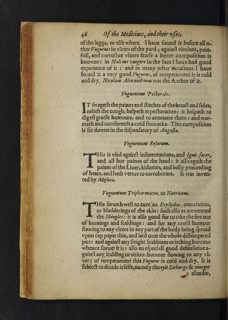 of.the leggs, or elfe where. I haue found it before all o- ther Vttgtients in vlcers of the yard 5 again ft virulent, pain¬ full, and corrofiue vlcers fcarfe a better compofition is knowne: in Noli ms tmgere in the face I haue had good experience of it : and in many other ©ccafions I haue found it a very good Vnguenty of temperament it is cold and dry. NicoUm AUxandrinm y^^s the Author of it. Vnguentfim TeUorde. IT fwageth thepaines and flitches bfthebreaft and fides; eafeth the cough, helpcth expedoration; it helpeth to digeftgrofle humours, and to attenuate them : ahdwar- meth and comforteth a cold ftomackc. This compofition is fet downe in the diipenfatory of Angufis, ytfgHsntHm RofAtum, THis is vfed againft inflammations, and Ignts ftesr^ and all hot paines of the head: it alfwageth the paines of the Liuer, kidneies, and belly proceeding of heate, and hath vertue to corroborate# It was inven¬ ted by Mefnss* Vnguet^Hm Tripharmacort, or Nfitritnm. THis feruethwell to cure [an EryfipUas, excoriation, or bladdcrings of the skin; fuch alfo as arc termed the Shingles: it is alfo good for to take the fire out of burnings and fcaldings ; and for any moift humour flowing to any vlcers in any part of the body being fpread vpon cap paper thin, and laid ouef the whole diflempered part: and againft any fleight fcabbincsoritchinghumour whence foeuer it is: alfo an erpcciall good defenfatiuca- gainft anyfcalding or vitious humour flowing to any vl- cer 5 of temperament this Vhgt^^nt is cold and dry. It is fuWeft to diuide itfelfe,namely the oyk Litharge & vineger ^ afunder,