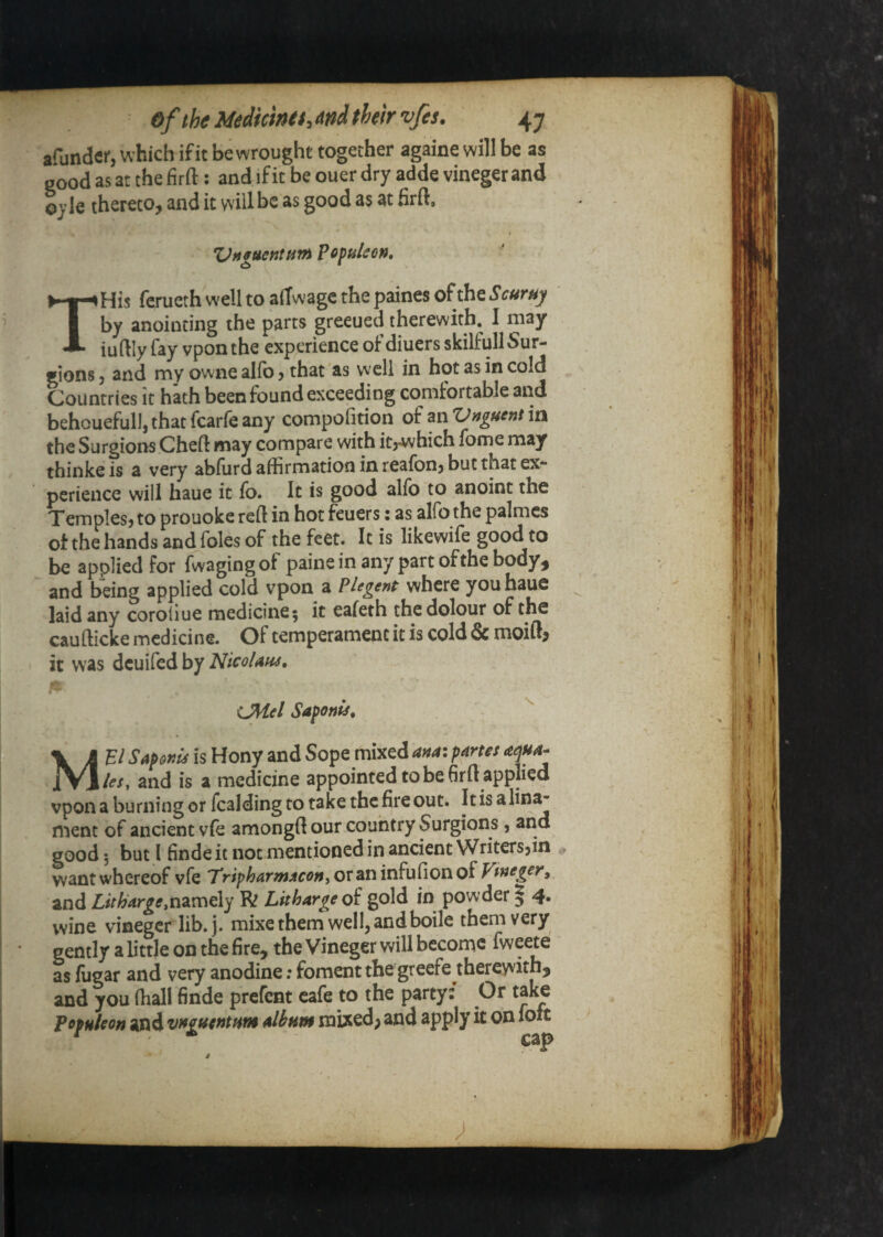 afundflf, which if it be wrought together againe will be as good as at the firft: and if it be ouer dry adde vineger and oy le thereto, and it will be as good as at firft. *Onguentiitf^ Pofuleon* THis ferueth well to atTwagc the paines of the S curny by anointing the parts greened therewith. I may iu ftly fay vponthe experience of diners skilfullSur- gions 5 and my owne alfo j that as well in hot as in cold Countries it hath been found exceeding comfortable and behouefull, that fcarfe any compofition of an *Vnguent in the Surgions Cheft may compare with itrwhich fome may thinke is a very abfurd affirmation in reafon, but that ex¬ perience will bane it fo. It is good alfo to anoint the Temples, to prouoke reft in hot fcuers: as alfo the palmcs ot the hands and foies of the feet. It is likewife good to be applied for fwagingof paine in any part of the body, and being applied cold vpon a Plegent where youhaue laid any coroiiue medicine; it eafeth the dolour of the caufticke medicine. Of temperament it is cold & moift^ it was dcuifed by NicoUtis, CMel Safonis, Me/ SapohIs is Hony and Sope mixed ana: partes les, and is a medicine appointed tobe firft applied vpon a burning or fcalding to take the fire out. Itis alin^ ment of ancient vie amongft our country Surgions, and good; but I finde it not mentioned in ancient Writers,^ want whereof vfe Tr<;>Ww;ff(?»,oraninfu(ionof Vtneger^ and namely R Litharge of gold in powder | 4. wine vineger lib.j. mixe them well, and boile them very gently a little on the fire, the Vineger will become fweete as lugar and very anodine; foment thegreefe^thereyvithj and you fhall finde prcfcnt cafe to the party? Or Populeon and vfffuentfiw albam mixed; and apply it on foft ^ cap i