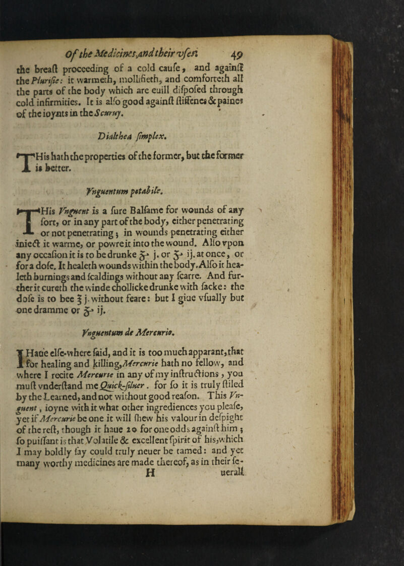 of the Medicines ^andtbeirvfefi 4p the bread proceeding of a cold caufe f and againS th^Flunfie: it warmeth, mollifieth^ and comforteth alf the parts of the body which are euill difpofed through cold infirmities. It is alfo good againft fliffcncs&paine? of the ioyiits in the Semuj. Dialthea THis hath the properties of the former, but the former is better. \ Ynguentfim THis VngHent is a fure Balfeme for wounds of any fortj or in any part of the body, cither penetrating or not penetrating 5 in wounds penetrating either inicid: it warmc, or powreit into the wound. Allorpoa any occaiionitis tobedrunke ij. at once, or fora dofc. It healeth wounds within the body. Alfo it hea- ieth burnings and fcaldings without any fcarre. And fur¬ ther it curetn the windechoUickedrunke with facke: the doic is to bee | j. without feare: but 1 giae vfually but one dramme or ij. YngHentum de Mereurh. I Haoe clfc-wherc faid, and it is too much apparant,that 'for healing and kiWingyMercHrie hath no fellow', and where I recite Mercune in any ofmyindrucflions, you mudvndcrftand • for fo it is truly diled by the Learned, and not without good reafon. This V gfient, ioyne with it what other ingredienccs you pleafc, Mercurieh^ one, it will fliew his valour in defpight of the reft, though it haue 20 for one odds againft him 5 fo puilTant is that Vol atile & excellent fpirit of his,w hich J may boldly fay could truly neuer be tamed: and yet many worthy medicines are made thereof, as in their fe¬ ll ueralL