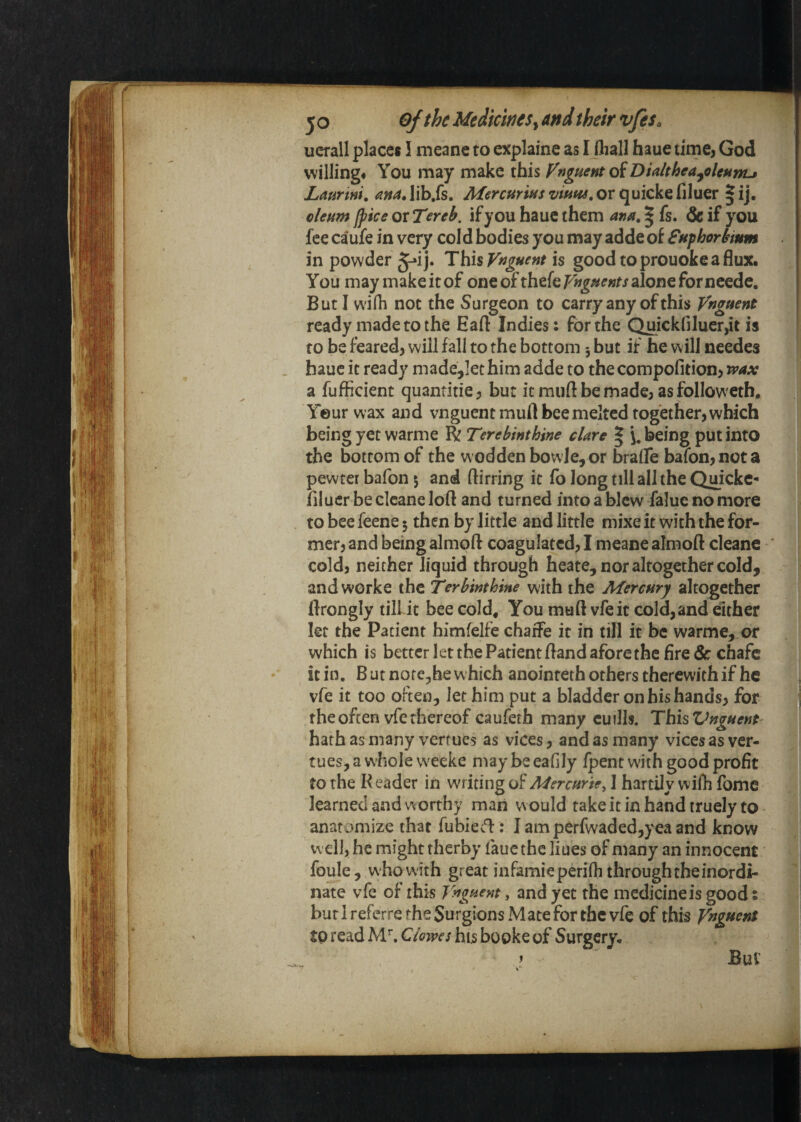 uerall places I meane to explaine as I (liall haue time^ God willing# You may make this P^nguent oiDialthea^ohunu Laurini, ana, lib.fs. Mercurins vitiw, or quicke filuer | ij, oleum fpke or Tereb. if you hauc them ana. | fs. & if you fee caufe in very cold bodies you may adde of fnphorbmm in powder §^ij. This is goodtoprouokeaflux. You may make it of one ofthefe/^^;s#^«t/alone for neede. But I wifh not the Surgeon to carry any of this Vnguent ready made to the Eaft Indies: for the Quickfiluer,it is to be feared} will fall to the bottom but if he will needes . hauc it ready made^Iethim adde to the compofitionj wax a fufficient quantitie} but it muft be made; as followeth. Your wax and vnguent muft bee melted together) which being yet warme R Terebinthine dare | being put into the bottom of the woddenbowle, or braife baron)nota pewter bafon 5 and ftirring it fo long till all the Quicke- Bluer be clcane loll and turned into a blew falue no more to bee feene 5 then by little and little mixe it with the for¬ mer) and being almoft coagulated) I meane almoft cleane ' cold) neither liquid through heate, nor altogether cold, - and worke the Terhinthine with the Mercnry altogether flrongly till it bee cold. You muft vfeit coldjand either let the Patient himfelfe chaiFe it in till it be warme, or which is better let the Patient Band afore the fire &: chafe it in, B ut nofe,he which anointeth others therewith if he vfe it too often, let him put a bladder on his hands) for the often vfe thereof caufeth many euilh. ThisVnguenf^ hath as many verfues as vices) and as many vices as ver- tues, a whole w'eeke may be eafily fpent with good profit to the K eader in writing of Msrcarte^ I hartily wiih fome learned and w orthy man w ould take it in hand truely to anatomize that fubiefl: J amperfwaded,yea and know well, he might rherby laue the Hues of many an innocent foule,, who with great infamieperifh through the inordi¬ nate vfe of this Ynguent, and yet the medicine is good: bur 1 referre the Surgions Mate for the vfe of this VngHenS tp read M^ Clowes his booke of Surgery,.