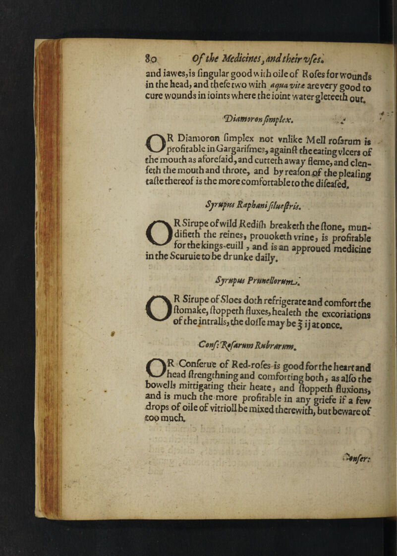 So ' of th^ Medkw^s^Afidtheir vfism and iawcsjis fingular good with oiJeof RofesforwounJs in the head, and thefe two with acjua viu are very good to cure wounds in ioints where the ioint water gleteeth out, ^^kmorenpmftex^ - jR Dianioron fimplex not vnlike Mell rofarum is — 'profitable inGargarifmes, againft thceatingvlcers of the mouth as aforefaid, and cutteth away fleme, and clen- feth the mouth and throw, and byreafoni^f theplcafing tafle thereof is the more comfortable to the difeafed^ “ Sjrufm Rapbaniftlut^rh, ORSirupe ofwildRedilh breakeththeftone, mnn- difieth the reines, prouokethvrincj is profitable for the kings wuill, and is an approued medisine in the Scuruie to be dr unke daily, SjrHpm fruHeUorHmS. R Sirupe of Sloes doth refrigerate and comfort the !uomake,uoppethfluxes,heaieth the excoriations of the intralls, the dolfe may be | ij at once. Conf: RpftrHm RMhrttrtm, OR iQmferue of Red-rofes-is goodfbrtheheartand head Hrengthning and comforting both, asalfothe boweJls miftigating their heatc, and fioppeth fluxions, ^d IS much theifflore profitable in any griefe if a few drops of oile of vitrioU be mixed therewith, but beware of fioomuch.