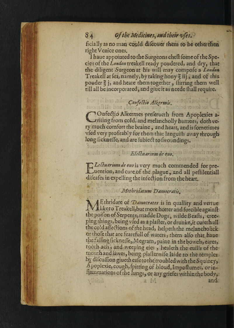 • % §4 Ojthe Medicines^ and their vfes; ^ fidally as no man could difcoucr them to be other tlieii right Venice ones. J haue appointed to the Surgeons chert fomeof the Spe¬ cie s of the L0»t/<7;nreakell ready pouderedj and dry, that the diligent Surgeon at his will may compofe a London Trcakcll at fea:, namely, by taking hony | iij , and of this. pouder| j, andheate them together, (lirring them well till all be incorporated, and giue it as neede fhall require. ^ConfeEtio Alh^rmk^ i A. • - i V#* — V COnfedioAlkermes preferucth from Apoplexies a- rifing from cold, and melancholly humors, doth ve¬ ry much comfort the braine, and heart, and is fometimes vfed very profitably for them that languifh away through long fickneire, and are fubied to fwoundings. . BleUtiAr'mmde 6m, ELeEluarkm de Olio i$ very much commended for pre- uention,andcure.ot the plague, and all peftilentiall difeafes in expelling the infedion from the heart. Mcthridatum Damocratri^, ’ . 4 MEthridatc of Damocrates is in quallity andvertue Treakell,buc more hotter and forcible againfl: thepoifonofSerpeiitSjmaddeDogs, wildeBearts, cree¬ ping things, being vfed as a plarter, or dTunke,ic cufechall the cold alfetrtions of the head, helpechthe melaneholick or thofe that are fearefull of waters, them alfo that haue the falling ricknelfe^ Megram, paine in the bowels, eares, tQotii aca , and.^.weeping eies , healeth the euills of the' mouraandiawes, being plarterwife jaide to the temples by diicurtion giuccheafetothe'troubled with the Squincy, Apoplexie,cough,fpittingof bloud,Importumes, orin- i^mmatjous of the lungs, or dny griefes within the body, ■ ' . . , ■ and;