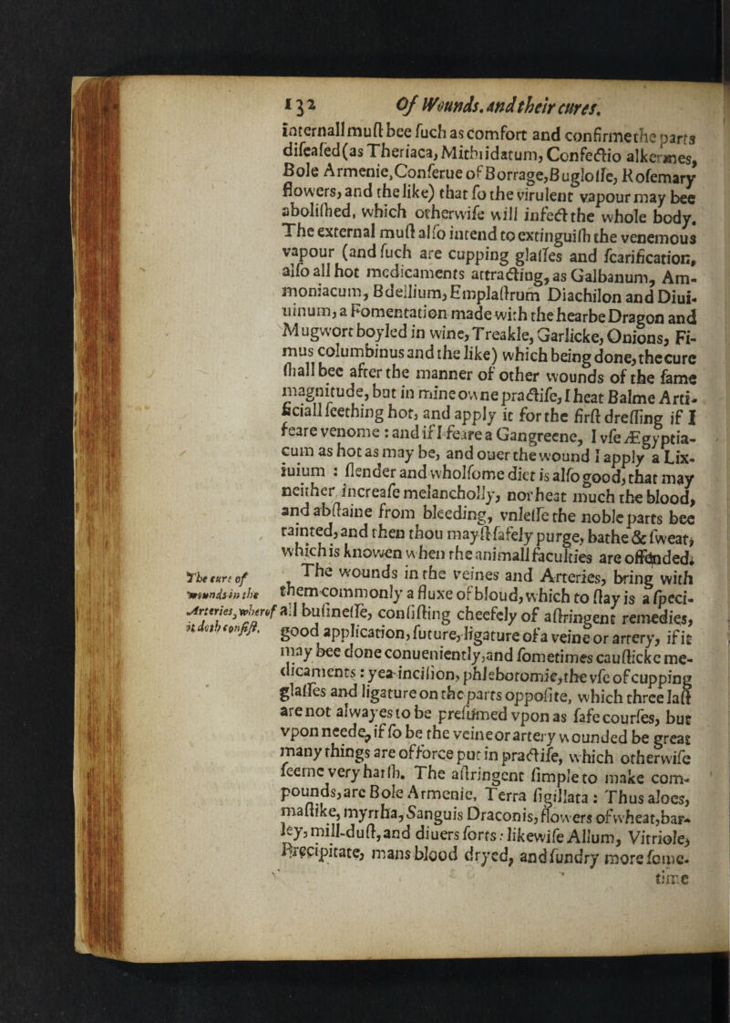 ^he tun of miunds^in the Arteries h d<ith cpnfifi. * 3 ^ of Wounds, And their curei, | iiitcrnsllniun; bee fuch as Comfort and confirmethe parts difeared(asTheriaca,Mitbiidatum, Confedio alker^es, 3ole ArmcniCjConferue of BorragCjBuglolfc; Hofemary fiowerS) and the like) that fo the virulent vapour may bee aboliihed, which otherwife will infedthe whole body. The external muft alio izuend to extinguirh the venemous vapour (and fuch are cupping glades and fcarificationt aifballhot medicaments attrading^as Galbaiium^ Am** moniacum. Bdellium,Empladrum Diachilon and Diui- uinuiTija Fomentation made with thehearbeDragon and M ugwort boyled in wine, Treakle, Garlicke, Onions, Fi- mus columbinus and the like) which being done, thecurc (liallbec after the manner of other wounds of the fame magnitude, but in mineovvnepradife,Iheat Balme Arti- Bciall Teething hot, and apply it for the firftdreding if I reare venome : and if Lfeare a Gangrecne, I vfe iEgyptia- Gum as hot as^may be, and ouer the wound I apply aLix* iuium : flenoer andwholfome diet is alfb good, that may neither increafe melancholly, norheat much the blood, and abdaine from bleeding, vnlede the noble parts bee tainted, and then thou may d fafeiy purge, bathe & fweati which is knowen w hen rhe animal! ftculties are offCndedi The wounds in the veines and Arteries, bring with them commonly a fluxe oFbloud, which to flay is a fpcci- j /“ad buflnelle, confifting cheefclyof aftringent remedies, good application, future, ligature of a veine or artery, if it & may becdoneconuenientlyjandfometimescauftickcme- w! dicanients: yea incilion, phlebofomie^the vfe of cupping ® glaifes and ligature on the parts oppofite, which three laft are not ai wayes to be prefifmed vponas fafecourles, but vponneede^if fb be the veineorartery v^ounded be great many things are offorce puc in pra<flife, which ocherw'ife icemc very har 111. The aflringent Ample to make com'* ' pounds,are Bole Armenie, Terra figillata: Thus aloes, maflike, myrrha. Sanguis Draconis, flowers ofwheatjbar* leyjmilbdufljand diuersforts.-likewireAllum, Vitriole, J^rccipitate, mans blood dryed, andfundry morefcipc- ' time