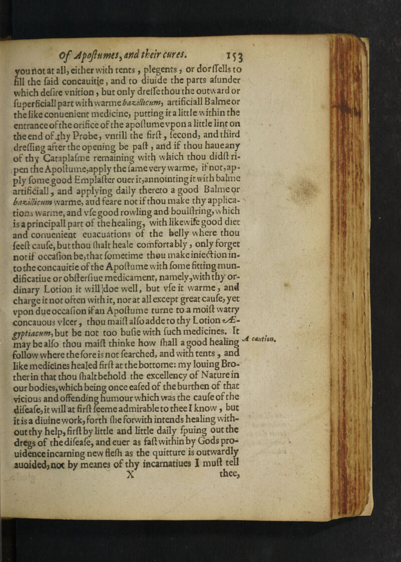 you not at allj either with tents, plegents j or dor (Tells to fill the faid concauitie, and to diuide the parts alunder which defire vnition, but only drelTethou the outward or fuperficiallpartmih\M2Lrmzbaz.t(liCHnjy artificial! Balmeor the like conuenient medicine, putting it a little within the entrance of the orifice of the apodumc vpon a little lint on the end of ^hy Probe, vntill the fird, fecond, and third drehing after the opening be paft, and if thou haueany of thy Cataplafme remaining with which thou didh ri¬ pen the Apollume,apply the fame very warme, ifnotjap- ply fome good Emplafter oucrit,annointingit with balme artificial], and applying daily thereto a good Balmeor ^ , baz.Ulicf4m warme, aud feare not if thou make thy applica- tionswarme, and vfe good rowling and bouiUring, which is a principall part of the healing, with likewife good diet and conuenient euacuations of the belly where thou feed caiife, but thou Oialcheale comfortably, only forget not if occafion be,that fometime thou make iniedion in¬ to the concauitie of the Apoftume with fome fitting mun- dificatiue or obftcrliue medicament, namely,withthy or¬ dinary Lotion it willidoe well, but vfe it w^armc, and charge it not often with it, norat all except greatcaufe, yet vpon due occafion if an Apoftume turne to a moift watry concauous vlccr, thoumaiftalfoaddctothy Lotion ffyptUcftm) but be not too bufie with fuch medicines. It maybealfo thou maift thinke how (hall a good healing follow where the fore is not fearched, and with tents , and like medicines healed firft at the bottome; my louing Bro-^ therin that thou (lialtbehold the excellency of Naturein our bodies, which being once eafed of the burthen of that vicious and offending humour which vvas the caufe of the difeafe, it will at firft feeme admirable to thee I know, but it is a diuine work, forth (he forwith intends healing with¬ out thy help, firft by little and little daily fpuing out the dregs of the difeafe, and euer as faft within by Gods pro- uidenccincarningncwflefh as the quitture is outwardly auoided,aot by meanes of thy incarnatiues I muft tell X thee,