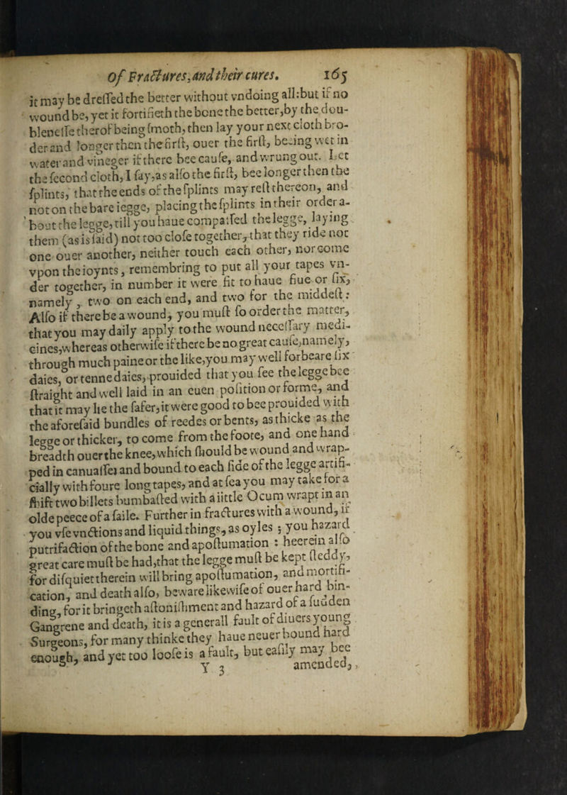 it may be drelTed the better without vndoiug alhbut if no wound be, yet it fortineth the bene the better,by 'he dou- blene!letheroFbeing{moth,thcn lay your next Cioth bro- derand longer then theorll, ouer the firll, beJngvvetin water and vineger ifthcrc bsecaufe, andwrungout. Let the fccond doth, I fay,as alfo the firft, bee longer then the fplints,' thattheends of thefplints may reft thereon, and notonthebareiegge, pkdngthefphnts in their ordera- ' bout the legge, till you haue corapaifed tnelegge, laying . them (as is laid) not too dofe together, that they tide not one ouer another, neither touch each other, norcome vpontheioynts, remembring to put all your tapes vm- der together, in number it were fit to haue fiue or fix, ■ namely two on each end, and two for the middett; Alfo if therebeawound, you muft foorderthc maiter, that you may daily apply to the wound necdlary medi¬ cines,whereas otherwife ifthcrebenogreatcaulo,nameiy, through much paine or the like,you may well forbeare fix dales, ortennedaies,.prouided that you fee the legge bee - flraight and well laid in an euen polition or forme, aiid that it may lie the fafer,irwere good to bee prouided with theaforefaid bundles of reedesorbents, asthicke as the legge or thicker, to come from the foote, and one hand- briadthouerthe knee, which (hould be w ound and wrap- ped in canualfej and bound toeach fide o, the -egge aiti. • ciallywithfoure longtapes,andatfeayou maytaxefora frife twobiliets bumbafted with aiittle Ocum wrapt in an oldepeeceofafaile. Further in fraifluresvvichawound,If . YOU vfe vndions and liquid things, as oyles 5 you hazard putrifaaionofthebone andapoftumation : becrein alfo great care muft be had,that theleggemuft be kept fteddy, fordifquietthereinwillbringapofturaauon, anomor ih- cation, and death alfo, beware liKewde of Z ' ding, fork bringethaftoniftimen: and hazard of a luuden Gangrene and death, itisagencrall fault of diuersj pun Surleons, for many thinkc they haue neuer bound tia.d Ld,. J. loofei.