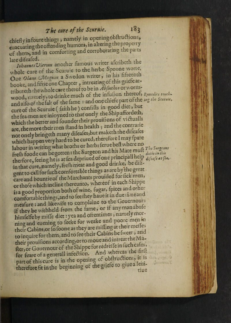 The cure of the ScHfuic, chieflyinfourethiugs, namely in openingobftrudions, r euacuating the offending humors, in altering the property of them,, and in comforting and corroborating thcpaits ^^^^uLnnesVienm another famous writer afcnbcth the whole cure of the Scuruie to the herbs Spoone wor« One OUm a Swedon writer, in his fifteenth books, and fiftie one Chapter, intreaiiBgof this grists at- ttibuteththewholecsretheroftobein Aferiiorworn^ wood,. c'lT.ely, to drinks much of the mtulion thereof, rndalfoo^'.he^falcof thsfams : andonechist^^^^^^^^^ cureof theScuruie(faiihhe)conli Is in gooddie., but the fea-men are inioyned to that onely the Ship affbrdeth, which the better and foundertheirprouilions of viftualls are, the more their men ftand in health; “V® not onely brihgeth many difeafes,butmaketh the di.cafes which happen very hard to be cured, therefore I may fpare labour in writing what broths or The s.r.e,„s freffi foodecan be gotten: the Surgeon and his Mate muff therfore, feeing he is at fea depriued ot one principal! he p in that cure, namely, freffi meat and good drinke, be dili¬ gent to call for fuch comfortable things af re oy the great - lareand bountieof theMarchants prouiaed ^r rnai, or thofe which incline thereunto, w'bereof in each Snippe is a good proportion both of wine, fugar, fpices and o hei «mfortable[hings,and to feethey haueit in due ii.neand mcafure:and likewife to coroplaine to the Gouernour, if they be withheld from the lame, or it anymanabufe himfelfeby miffe diet: yea and ottentimes, ^rnely mor- nine and cuening to feeke for weake and poore iiK.n m thefr Cabins,or fo foone as they are miffing at their mdfo - . toinquiretbrthem,andtofeetheirCab,nsbewxet,^nd their prouifions accor ding,ortomoue a*! fier,orGouernourof the^Shippefor redrclfeinluchcafe for feareofagenerallinfeaion. And wher.jthe fi. part of this cure is in the opening o, , < therefore fft inthe beginning ot the gnefe to gme a lein- •