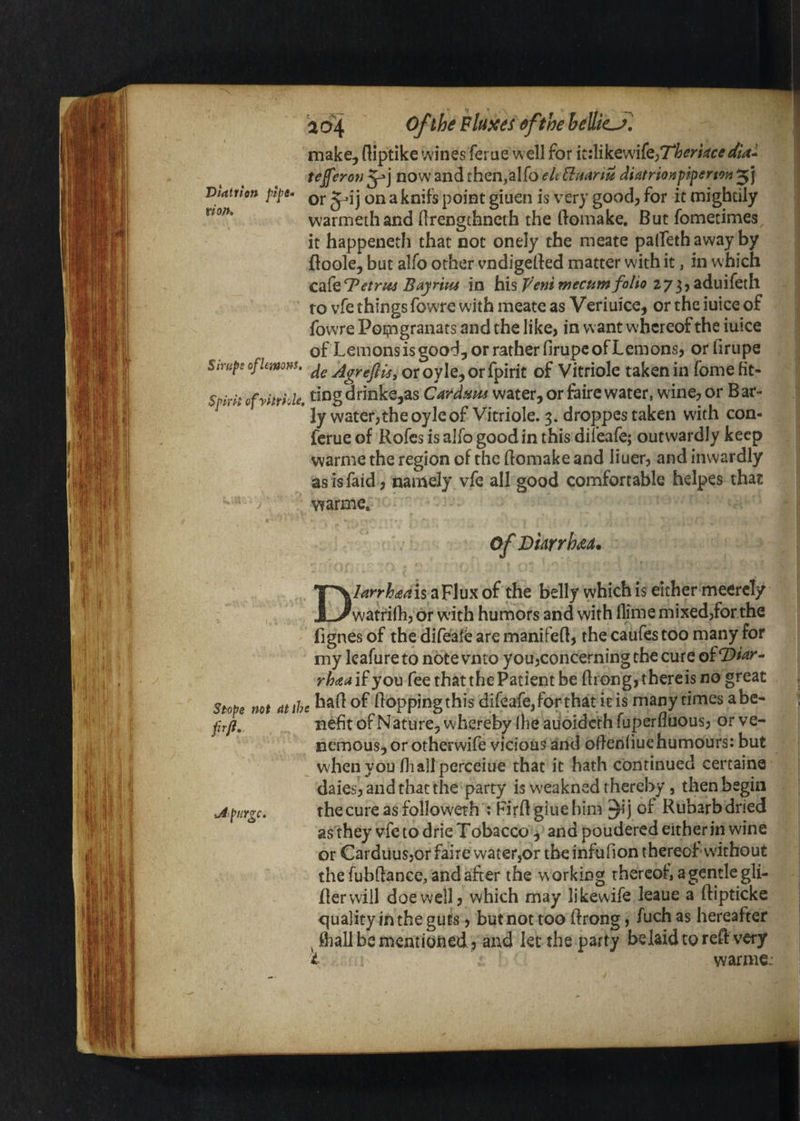 10^4 fifthe bellies] make, fliptike wines ferue well for itilikewife^rtm^rr^/W- tefferon now and then,a!fo ekliHanu diatrionpiperton'^] Vtatnen pt^t. j ^ point giueii is very good, for it mightily warmeihand (Irengthncth the (lomake. But fometimes it happeneth that not onely the meate palleth away by floole, but alfo other vndigelled matter with it, in which C2&l^etrt44 Bayritu in his2735aduifeth to vfe things fowTe with meate as Veriuice, or the iuice of fowre Poi^ngranats and the like, in want whereof the iuice of Lemons is good, or rather firupe of Lemons, orlirupe Smipe of lemons, oroyIe,orfpirit of Vitriole taken in fome ht- Spkk ofyhrhle. ting drinks,as Card^m water, or fairc water, wine, or B ar- ly water,the oyle of Vitriole. 3. droppes taken with con- ferue of Rofes is aJfo good in this diieafe; outwardly keep warme the region of the (lomake and liuer, and inwardly asisfaid , namely vfe all good comfortable helpes that warme* of Viarrhaa. Stope not (tt frji. Jt-.pHYge. Dlarrhdiaxi a Flux of the belly which is either meercly watrifh, or with humors and with llime mixed,for the fignes of the difealb are manifed, the caufes too many for my Icafure to note vnto you,concerning the cure rhdsa if you fee that the Patient be drong, thereis no great had of doppingthis difeafejfor rhat itis many times abc- nefit of Nature, whereby (he aiioidcth fuperfluous, or ve- nemous, or otherwife vicious and odeniiuehumours: but when you di all perceiue that it hath continued certaine daies, and that the party is w'cakned thereby, then begin thecureasfolloweth ; Firdgiuehim of Rubarb dried as they vfe to drie Tobacco ^ and poudered either in wine or Carduusjor faire water,or the infufion thereof vvithout the fubdance, and after the working thereof, a gentle gli¬ der will doe well, which may likewife leaue a dipticke quality in the guts, but not too drong, fuch as hereafter ^ d)all be mentiOiled , and let the party belaid to red very i warme: