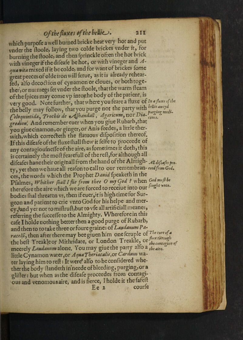 which purpofe a well burned bricke heat very hot and put vender the floole^ laying two colde brickes vnder itj for burning the ftookj and then fprinckle ohen the hot brick with vineger if the difeafe be hot, or with vineger and vita mixed if it be colde? and for want of brickes fome greatpeecesof olde iron will ferue, asitis already rehcar- fed, airodecodionof cynamcn or clones, orbothtogc- thefjOr nutmegs fet vnder the ftoole, that the warm^ fteam of the fpices may come vp intolthe body of the patient, is very good. N ote further, that where you feare a fluxe of /« ^fi^xe oftU thebelly may follow, thatyou purge not the party with Coloqmntida^Trochis de tyijhandail, Agarieuw^novDtaf.^^^^^ gredienl And remember euer when you giue Rubarb,that you giuecinamon,or ginger, or Anisfeedes,a little ther- with,which corredeth the flatuous difpofition thereof. Ifthis difeafe ofthe fluxe (hall fhew it felfe to proceede of any contagioufnelfeof the aire, asfometimes it doth, this is ^rtainely the mofl: fearefull of the reft,for although all difeafes hane their originall from the hand of the Almigh- Mifeafes pro. ty,y€tthenwehaueall reafontocallto our t^vntrxihxzn- eeedfrom God. ces, the words which the Prophet Dauid fpeaketh in the Pfalmes, tVhither [hall IflU from thee O my god f when therefore the aire which we are forced to receiue into our bodies dial threaten vs, then ifeuer,it is high time for Sur¬ geon and patient to crie vnto God for his heipe and mer¬ cy ,*and yet not to miftruft,but to vfe all artificiall meanes, referring the fuccelfeto the Almighty. Wherefore in this cafe I holde nothing better then a good purge ofRubarb, and then to to take three or foure graines of Laudanum Pa- then after there may beegiuenhim onefcruple thebeft Treakleor Mithridate, or London Treakle, meerelyslone. You may giue the party alio a little Cynamon water,or ^^ua Theriacal^yOr Cardum wa¬ ter laying him to reft: It were! alfo to be confldered whe¬ ther the body ftandeth inneede of bleeding, purging, or a glifter: but when as the difeafe proceedes from contagi¬ ous and venomousaire, and is fierce, Iholdeit thefafeft Ee z courfe ^aire.