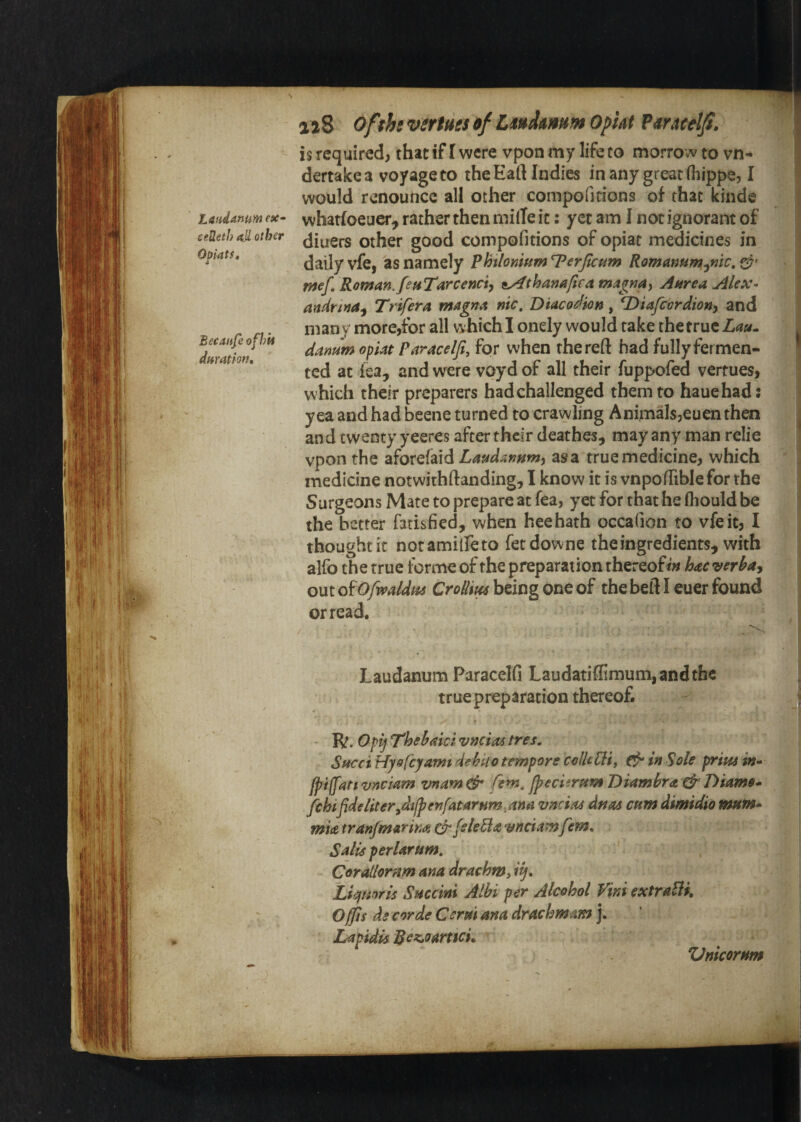 Laudanum ex- ceSeth 4.11 other Oopatft Becaitfe ofhii duration. 128 Of^hs verfm df Zmhmm Opkt Pmcdji, is required, that if I were vpon my life to morrow to vn-* dertakea voyage to theEaftIndies in any great Oiippe, I would renounce all other compofidons of that kinde whatfoeuer, rather then mille it: yet am 1 not ignorant of diners other good compofitions of opiat medicines in daily vfe, as namely Phtlomm T^erjicum Romanum^nic, mef, Roman. fetiTarcenciy sy^thanafica ma^nay Anrea Alex- anirina^ Trifera magna nic, Diaco^ion, T^iafeordiony and many more,for all whichl onely would rake the true dantim opiat Paracelfi, for when the reft had fully fer men¬ ted at lea, and were voyd of all their fuppofed vertues, which their preparers had challenged them to hauehad: yea and had beene turned to crawling AnimalsjCuenthen and twenty yeeres after their deathes, may any man relie vpon the dHoxQi^x^ Laudammy as a true medicine, which medicine notwithftanding, I know it is vnpoftiblefor the Surgeons Mate to prepare at fea, yet for that he fliould be the better farisfied, when heehath occafion to vfe it, I thought it notamilfeto fetdowne the ingredients, with alfo the true forme of the preparation thereofhaeveri^ay out oiOfwaldm Crollm being one of the heft I euer found or read. j , Laudanum Paracelfi Laudatiffimum,andthe true preparation thereof. Pd,Opij T'hehaki vneiaa tres. Sttcci Hyofeyamt dehtto tempore colUCii, in Sole prim in- fpiffan vneiam vnam & fern, fpecitrum Diambra. & Diame- fchifide lit er^difpenfat arnm ana vneievs drtas cum dimidio mtim- mia tranfmarina ^fieleBa vnetamfem. Sails perlartim, Coratlomm ana drachm, Liejunris Snccini Alhi per Alcohol Vini extralii, Offis ds corde Cerm ana drachmam j. Lapidis Bez,oart$cL Zlnicornm