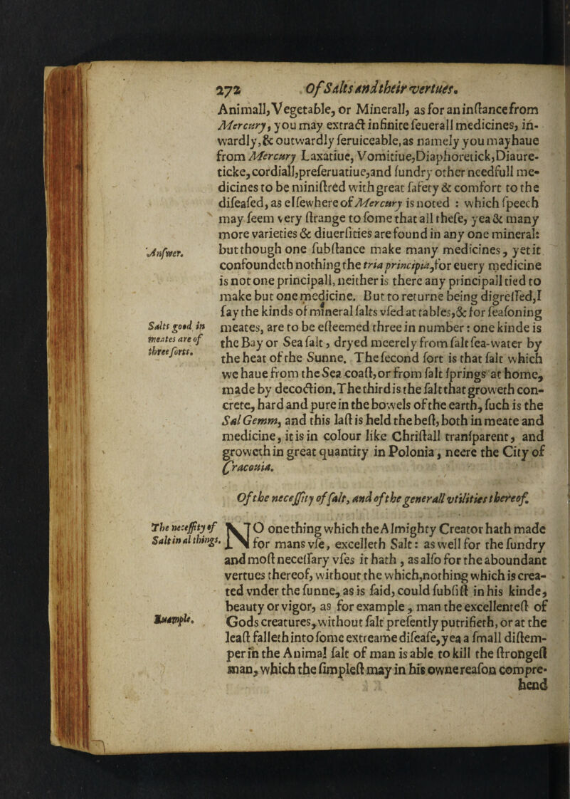 / \4nfweT» Salts go$d in tneates are of three forts. 172 ofSdisAndtheir ^ertues^ Aniniall, Vegetable, or Mmerall, as for an in (lance from Mercury^ you may extraiflinfinite feueralJ medicines, in¬ wardly, & outwardly feruiceable.as namely youmayhaue from Mercmy Laxatiuc, VomitiuejDiaphoretickjDiaure- ticke, cordial],preferuatiue^and (undry other needfull me* dicines to be miniflred w'ithgreat fafety & comfort to the difeafed,aseirewhereofAf(!ryf«ry isnoted : which fpeech may feem very firange to feme that all rhefe, yea & many more varieties & diuerfities are found in any one mineral: butthough one fubftance make many medicines, yetit confoundcch nothing the tria primipta for euery rnedicine is not one principall, neither is there any principal! tied to make but one medicine. But to returne being digrelfed,! fay the kinds of mineral fairs vfed at tables,5c for feafoning meates, are to be efieemed three in number: one kinde is the Bay or Sea fait, dryed meerely from fait fea-watcr by the heat of the Sunne. Thefecond fort is that fait which we haue from the Sea coaft,or from fait fprings at home, made by decodlion.Thethirdisthefaltthatgroweth con¬ crete, hard and pure in the bowels of the earth, fuch is the S4IGemmy and this laft is held the heft, both in meate and medicine, it is in colour like Chriftall tranfparent, and growethin great quantity in Polonia, neere the City of fracosiia. Of the necejjity offAlt, And dfthe generall vtilities thereof 7he necejftyyf ^7 Q onething which the Almighty Creator hath made Saltinal things, mansvfe, excelleth Salt: as well for thefundry and moft neceifary vfes it hath , as alfo for the aboundant vertues thereof, without the which,nothing which is crea- - ted vnder the funne, as is faid, could fubfift in his kinde, beauty or vigor, as for example, man the excellenteft of Godscreatures,withoutfaltprefentIyputrifierh,oratthe leaft fallethintofonic extreamedifeafe,yea a fmall diftem- perfn the Animal fait of man is able to kill the ftrongeft man, which the fimpleft may in his ownereafon compre¬ hend