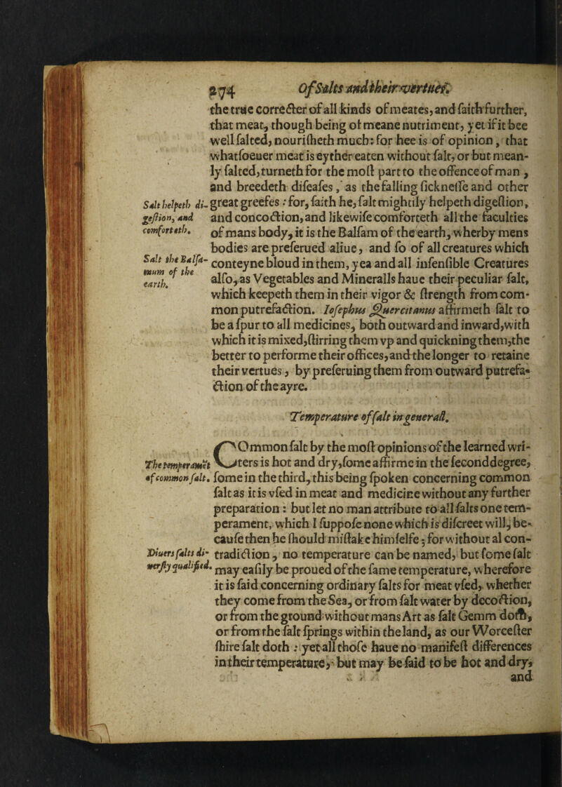 ?74 OfS'AltSKtndihehyuMu^. the trae correfler of all kinds of nieatcs, and faitlr further, that meat, though being otmeane nutriment) yet if it bee wellfaltcd, nourirtieth much: for hee is of opinion, that v^'hatfoeuer meat is eyther eaten without fait, or but mean¬ ly faltcd,turneth for themoft part to the offence of man , and breedeth difeafesas thefallingfickneffeand other Sdlt helpeth di^ great greefes / for, faith he, fait mightily helpeth digeflion, gefiion^ And and conco<^ion,and likewife comforteth all the faculties comfortith, mans body, it is the Balfam of the earth, wherby mens bodies are preferued aliue, and fo of all creatures which *^r*^^-^‘conteyncblou din them, yea and all infenfible Creatures ^ * alfo, as Vegetables and Mineralls haue their peculiar fait, which keepeth them in their vigor & Hrength from com¬ mon putraadion. lofefhm ^eratanm affirmeth fait to be a fpur to all medicines, both outward and inwardiwich which it is mixed,(lirring them vp and quickningthcm5the better to performe their offices, andthe longer to retaine their vertues, by preferuing them from outward putrefa* ftionoftheayre. Temperature of fait ingeneraH, % Common fait by the mod opinions of the learned wri¬ ters is hot and dry,fomc affirmc in the feconddegree, •f common fait, fome ill the third, this being fpoken concerning common fait as ic is vfed in meat and medicine without any further preparation: but let no man attribute to all falts one tem¬ perament, which I fuppofe none which is difereet will, be- caufe then he fliould midakc himfelfe 5 for without al con- j>iutrsf4Us dh tradition ,’no temperature can be named, but feme fait tttrjiyqualifitd* j^jay eafily be proued of the fame temperature, wherefore it is faid concerning ordinary falts for meat vfed, whether they come from the Sea, or from fait water by deco<T:ion, or from the ground: without mans Art as fait Gemm doA , or from the fait iprings within theland, as our Worcefter (hire fait doth : yetall thofc haue no manifeft differences intheirtemperature) bat may be faid tobe hot anddry, and