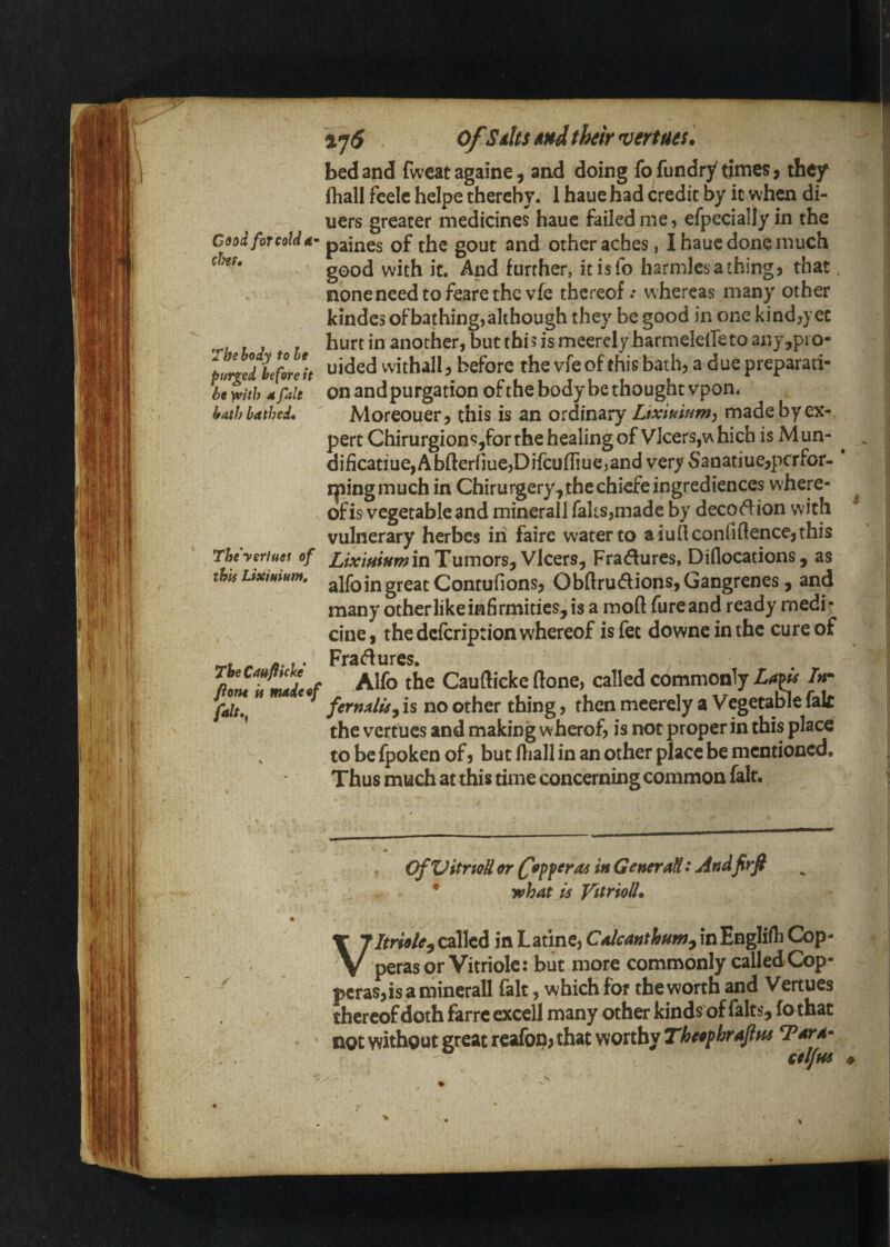 bed and fweat againe ^ and doing fo fundry times ^ they fhall feeic heipe thereby. 1 haue had credit by it when di¬ ners greater medicines haue failed me, efpeciallyin the C9od for cold d’- paines of the gout and other aches, I haue done much good with it. And further, itisfo harmlesathing, that none need to feare the vfe thereof.* whereas many other kindes of bathing, although they be good in one kind,yet hurt in another, but this is meercly harmelelTe to any,pi o- pu^edVfleh withall, before the vfe of this bath, a due preparati- Uth bathed, Morcouer, this is an ordinary Lixtuiam^ made by ex¬ pert ChirurgionSjfor the healing of Vlcers,which is Mun- ^ dificatiue,Abfterfiue,DHcuffiue,and very 5anatiue,pcrfor- * ipingmuch in Chirurgery,]thechicfeingrediences where¬ of is vegetable and minerall faks,made by decort ion with vulnerary herbes in faire water to aiuQconfiftence,this Theyertues of LixifitumitiTumoTSfVlcQrs^ Fractures, Diflocations, as ' this UxiHium, jjICqContufions, Obftrudions, Gangrenes, and many other like infirmities, is a moft fureand ready medi- \ cine, the defeription whereof is fee downe in the cure of »rt /. «• f • Fradurcs. . Alfo the Caufticke (lone, called commonly /«- falt,f fermlis^ is no other thing, then meerely a Vegetable fak ^ the vertues and making w herof, is not proper in this place to be fpoken of, but fliall in an other place be mentioned. ^ Thus much at this time concerning common fait. ^ OfXJitrioU or (popperoi in GencraH: Andfirfi what is VitriolU called in Latine, CAeanthHm^\ti'Evi^i(^ Cbp- perasor Vitriolc: but more commonly called Cop¬ peras,is a minerall fait, which for the worth and Vertues thereof doth farre excell many other kinds of falts, fo that • not without great rcafop, that worthy Theofbraftns Tara- V \