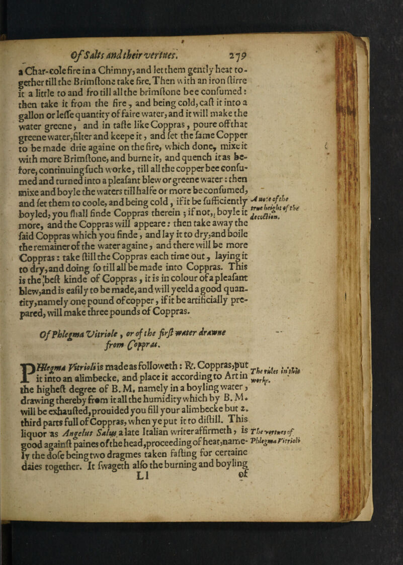 » ofSalts and their vertm\ 2 7 p aChar-Golefircina Chimnyjand let them gently heat to¬ gether till the Brimftone take fire. Then v^ith an iron rtirre It a little to and fro till allthc brimdone beeconfumed: then take it from the fire, and being cold, cart it into a gallon or lefle quantity of faire water, and it will make the water greene, and in taflc likeCoppras, poureoffthat grecne water,filter and keepe it, and fet the fame Copper to bemadc drie againe onthefire, which donc^ niixeit with more Brimftonc, and burne it, and quench it as be¬ fore, continuing fuch workc, till all the copper bee confu- med and turned into a pleafant blew or greene water: then Enixe and boyle the waters till halfe or more beconfiimed, and fet them to coole, and being cold, ifit be fufficicntly boyledjyoufliallfinde Coppras therein 5ifnot,,boy!cit more, and the Coppras will appeare; then take away the faid Coppras which you finde, and lay it to dry,and boile the remaincr of the water againe, and there will be more ^ Coppras: take Bill the Coppras each time out, laying it to dry, and doing fo till all be made into Coppras. This is thejbeft kindc of Coppras, it is in colour of a pleafant blew,andis eafily to be made, and will yeeld a good quan¬ tity ,namely one pound ofeopper, ifit be artificially pre¬ pared, will make three pounds of Coppras. „ OfFhlegmaVhriole yorofthe frfiwaterdra^ne _ PWe^md VitrwliXt madeasfollowcth: it into an alimbecke, and place it accordinjg to Art in the higheft degree of B. M. namely in a boy ling water, drawing thereby from it all the humidity which by B. M ♦ will be cxhaufredjprouided you fill your alimbecke but 2, third parts full ofCoppras, when ye put ictodiftill. This liquor as Angelas a late Italian writer affirmeth, isrUy^tntsof good againft painesofthe head,proceeding of heat,name- Phligmannioii ly the dofe being two dragmes taken falling for certaine daies toecther. It fwageth alfo the burning and boy ling LI