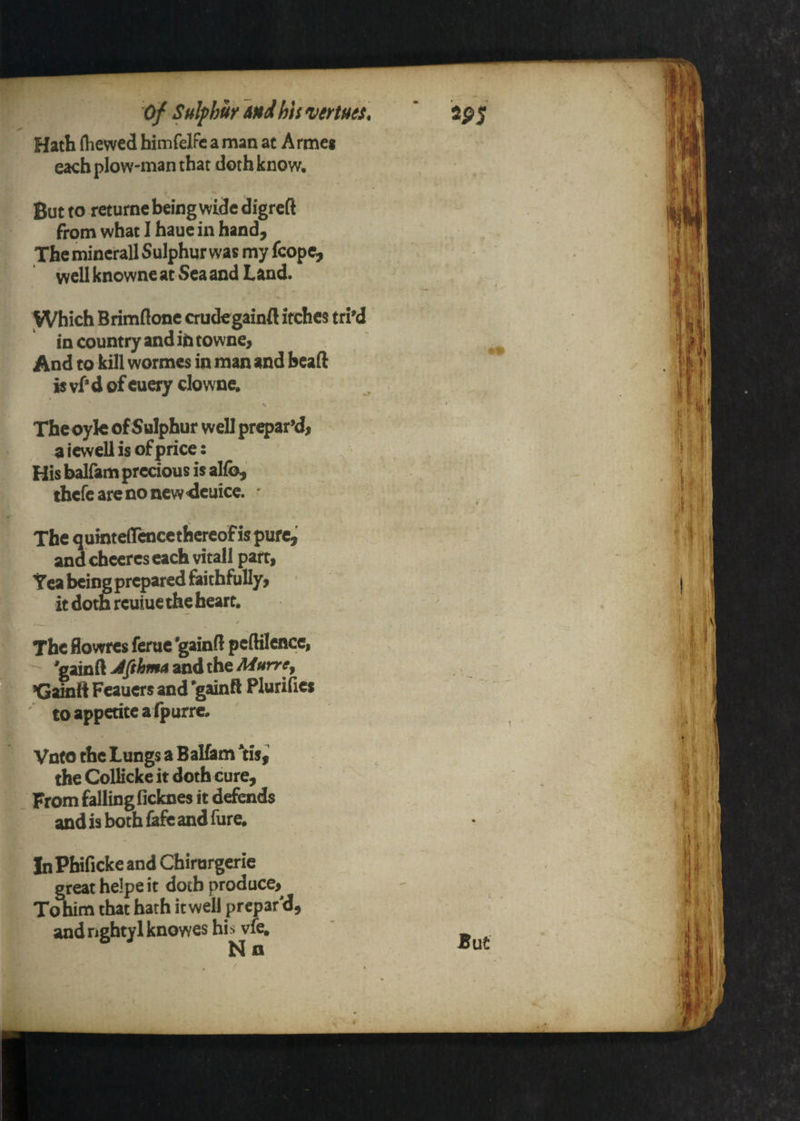 of Sulphur And his venues. Hath (hewed himfelFc a man at Armeg each plow-man that doth know. But to returnc being wide digrcft from what I haue in hand. The mincrall Sulphur was my fcopc, well knowne at Sea and Land. Which Brimflonc crudegainfl itches tri'd in country and it) towne, And to kill wormes in man and bead is vf* d of cuery do wne. The oylc of Sulphur well prq>ar’d, a iewell is of price: ^ - His balfam precious is alfb, thcfcarcnoncw4cuice. ' The quintdrcnccthcrcofispufc,' and cheercs each vitall part, Tea being prepared faithfully, it doth reuiue the heart. The flowres feme 'gaind peftilence, ^gmdJfihmazndiheMurre^ ’Gainft Fcauers and *gainft P lurilies ' to appetite alpurre, Vnto the Lungs a Balfam *tisi the CoUicke it doth cure. From falling ficknes it defends and is both fafe and fure, V In Phificke and Chirurgerie great heipe it doth produce, T^im that hath it well prepar'd, and nghtyl knowes hh vfe, N a