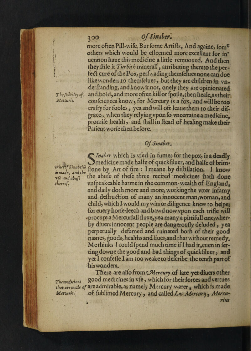 V T hefultilt^ of. Met Curie, 2 00 ofSinAhetm more often Pill-wife, But forme Artids, And againe, fom® others which would be efteemed more excellent for in* uentionhaue this medicine a little rernooued. And then they (tile it 7«r^//^minerali, attributing thereto the per* fed cure of the Pox, perfwadingtbemfelues none can doe like w onders to themfelues, but they are children in vn* derdanding, and know it not, onely they are opinionated and bold, and more often kill or fpoiIe,then heale^as their confciences know 5 for Mercury is a fox, and will be too crafty for foolcs, yea and will oft leaue them to their dit grace , when they relying vpon fo vneertainea medicine, promife health, and (liall in flead of healing make their Patient worfc then before. ii^/ Of Sinahr, Slnaber which is vied in fumes for thepox, is a deadly medicine made halfe of quickfiluer, and halfc of brim» meftjsrnaftt* . j jjy diftillation. I know yfeandahufe ^hc abulc ot thelc thrcc recited medicines hath done thereof, vnfpeakeablc harme in the common- wealth of England, and daily doth more and more, working the vtter infamy and dcftru(ftion of many an innocent man,woman,ana child, which I would my wits or diligence knew to helpe; for euery horfe-lecch and bawd now vpon each trifle will -•procure a M ercuriallfluxe,y€a many a pittifull one,wher- by diuers innocent people are dangeroufly deluded, yea perpetually defamed and ruinated both of their good names, goods, healths and liues,and that without remedy. Me thinks I couldfpend much time if 1 had if,euen in fet- ting downe the good and bad things of quickfiluer, and yet I confeife I am too wcake to defcribe the tenth part of his wonders. There are alfo from xJMercury of late yet diuers other rhemdicines mcdicines in vfe, w hich for their forces and vcrcucs 0/are admirable, as namel} M:;rcury water , which is made Mttcum, of fublimed Mercury, and called Ldv Mmnrij , Mercu^
