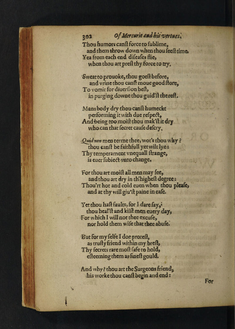 Thou humors canft force to fublime, and them throw down when thou fecft time* Yea from each end difeafes hie^ when thou art preft thy force to try, Sweattoprouoke^thou gocRbefore, and vrine thou canR mouegood Rone, To vomit for diuerfion beft, in purging downe thou guid'ft thcreft. Mans body dry fhoucanft humccfct performing ic with due refpefl:, Andheing toomoift thou mak'ft it dry who can that fecret caufe deicry^ iQmdyion men tcrme thee, wofs thou why f thou canft be faithfull yet wilt lye s Thy temperament vncquall Rrange^ is cuer fubie(5l vnto change. For thou art moifl: all men may fee, and thou art dry in th'higheft degree s Thou*rt hot and cold euen when thou pleale^ and at thy will giu'ft paine in eale. Yet thou haft faults, for I dare fay,< ^ thou heafft and kilft men eucry day. For which I will not thee excufc, nor hold them wife that thee abufc^ ^ Eut for my {clfel doeproteft, as trufty friend within my brcft, Thy fccrets rare moft fafe to hold, efteeming them as foaeft gould. And why ? thou art the Surgeons friend, his worke thou canft begin and end: