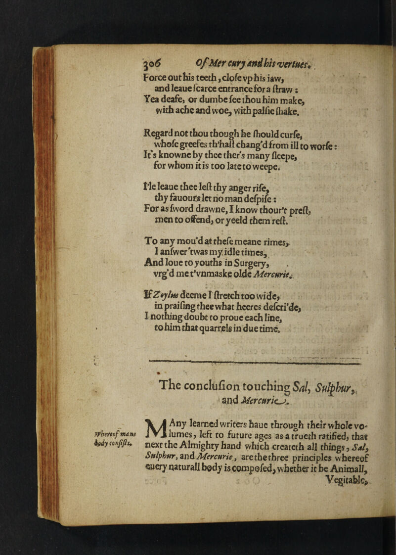 wUmfmdns kidy conffiu ^o6 OfMer curj And his ^ertues. Force out his teeth, clofe vp his iawj and leaue fcarce entrance for a ffaraw: Yea deafc) or dumbe fee thou him make, w ith ache and woe, with palfie fliakc. Regard not thou though he Hiould curfej ^ whofe greefes th’haiI chang'd from ill to worfc: It's knowne by thee ther s many fleepe, for whom it is too late to wcepe* Me leaue thee left thy anger rife, thy fauourslct no man defpife: For as fword drawne, I know thour't preft, men to o0end, or y eeld them reft* To any mou'datthefemeane rimes, I anfwer'twas my idle times. And louc to youths in Surgeiy, vrg'd me tVnmaske olde Mercurie^^ m If ^6ylm deeme I ftretch too wide, in praifing thee what heeres defcri’dc, I nothing doubt to prouc each line, to him that quarrels in due time. The conclufion touching Salt Sulphurt, and Mercuric^^ MAny learned writers hauc through their whole vo¬ lumes, left to future ages as atrueth ratified, that next the Almighty hand which createth all things, Saly Sulphur, zn6.Mercurie.t are the three principles w hereof euery natural! body iscompofed, whether it be Animal], ^ Vegitable^