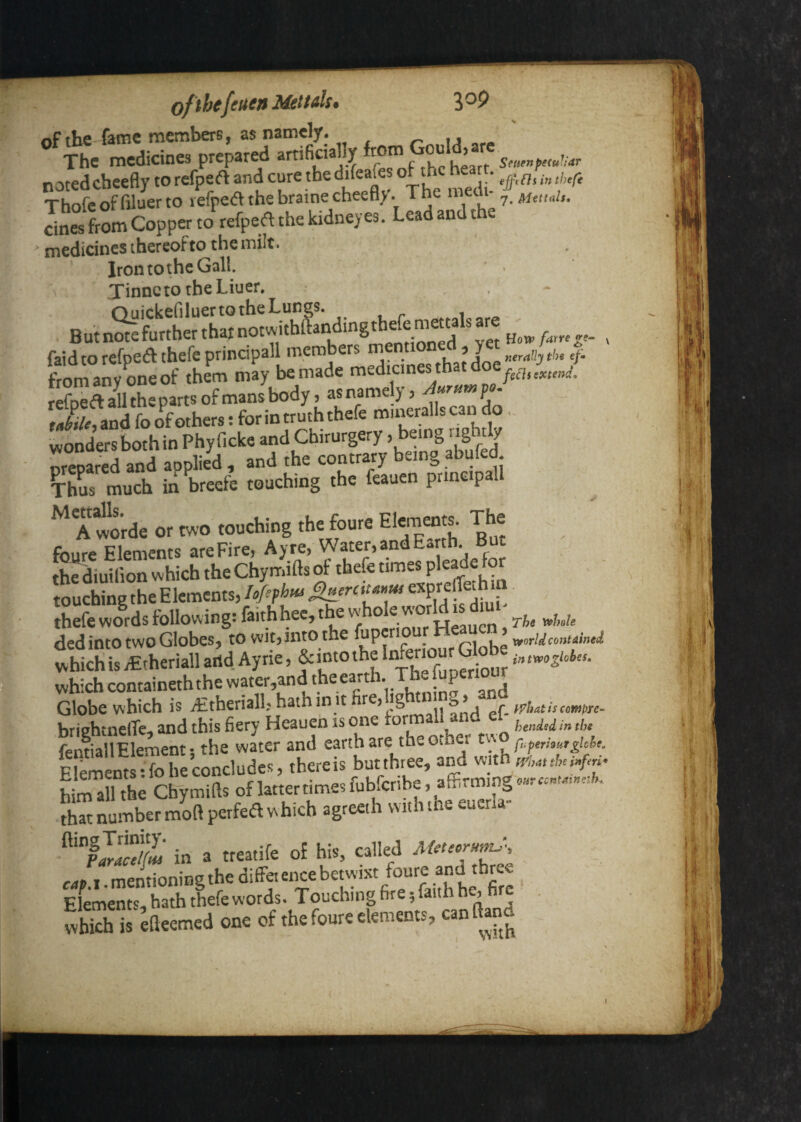 ofihcfcucn Mettds • 3 of the fame members, as namely. u ^ The medicines prepared notedcheefly to refpeft and cure the difeafes of the he t. Thofeoffiluerto lefped the braine cheefly. The medi. cines from CoppCT to refpeft the kidney es. Lead and t e ’ medicines thereofto the milt. Iron tothe Gall. TinnetotheLiuer, faidtorefpedthefeprindpaU members 4. „4ii.a4, ThS Ich in breefe touching the feauen prme.pall ^*A wo'rde or wo touching the foure Elements. The foure Elements are Fire, Ay re, Water, and Earth. But th^diuilion which the Chymifts of thefe times touching the Elements, lofiphm ^erctta>,ui . thefe words following: faithhec, the W hole W TjTg^y^j^* The y^hsle ded into two Globes, to wit,into the fupcriou xvorldcontained S;L^,h.rUl.»<!. A,*. which containeth the water,and the earth. The fupenour Globe which is yEtheriall, hath in it irhatiumprc briehtnelTc., and this fiery Heauen is one ' bended in the fentiallElement • the water and earth are the other Elements-fo he concludes, thcreis butthree, and with S th^ Chymifts oflattertimesfubfcribe , af5rmmg»»«™M.»«fe. that number moftpetfed which agreeih with the euena- in a treatife of his, called Meteorm^-, cap.x. mentioning the difF« ence bewi«f . Elements, hath thefe words. Touching fire 5 faith h, . Skh is ^fteemed one of the foure elements, can llano I