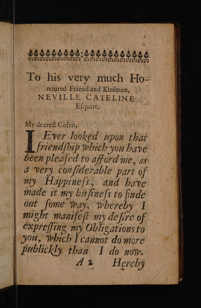 Messe sets esse à To his very much Ho- noured Friend and Kinfman, NEVILLE CATELINE Efquire. My deareft Cofen, | Ever looked upon thai À friendfbip which you bave been pleafed to afford me, as a very confiderable part of my Happinefs; and bave made tt my bitfinefs to finde out fome Way, whereby I exprefjing my Obligations to Ah . Hereby