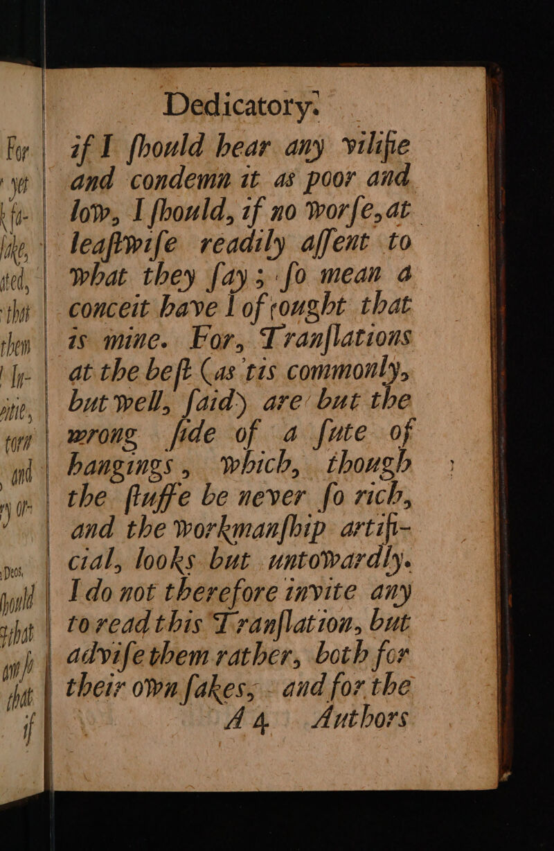 — a a and condemn it as poor and low, I fbould, zf no worfe, at leaftwife readily affent to what they [ay fo mean a conceit bave | of ought that is mine. For, Tranflations but well, faid) are’ but the wrong fide of a fute of hangings, which, though the ftuffe be never fo rich, and the workmanfhip arti- cial, looks but .untowardly. tovead this Tranflation, but advifethem rather, both for A4 Authors