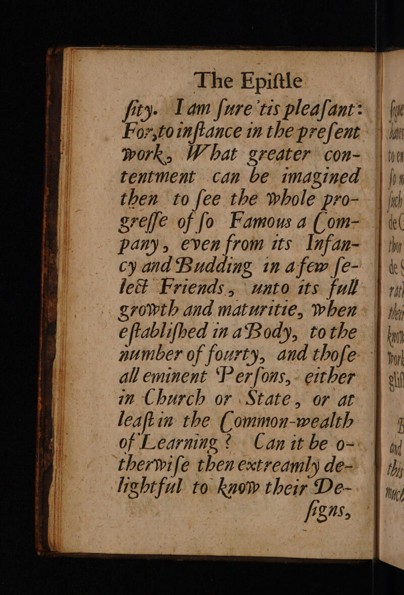 fity. Lam fure tis pleafant: | we For,toinftance in the prefent || ini work, What greater con- Win tentment can be imagined | | then to fee the whole pro- \ li greffe of fo Famous a (om- | el pany, even from tts Infan- | iw cy and Budding in afew [e- } ki lett Friends, unto its full | 1 growth and maturitie, when \ y; eftablifhed ina Body, tothe number of fourty, and thofe: À wi all eminent ‘Perfons,- either | in Church or State, or at | leaftin the Common-wealth | 4 therwife then extreamly de ¥ i lightful to know their De- f&amp;ns, = &lt;= =