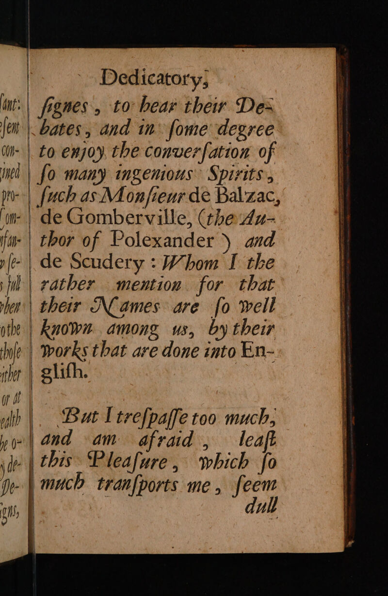 fignes, to bear their Des bates, and in’ fome degree to enjoy, the converfation of fo many ingemous: Spirits, {uch as Monjfienr de Balzac, de Gomberville, (the 4u- known among us, by their works that are done into En- glifh. But Itrefpalle too much} a —— es ——= a — and am afraid, leaf — ee == du lt