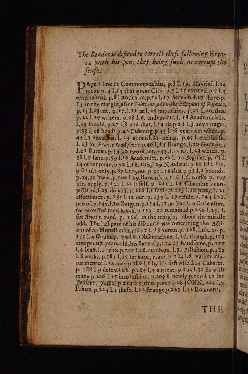 Il The Readeris deffredte corrett thefe following Ertas : M i ta with bis pen, they being {ach as corrupt she | : ul fenfes : HK ‘page 2 line 12 Commonwealths, p.3 119. Mancini. L24 recite p. 4 L.1 $ that grenc City. p.§ 1.25 exeufed p:7 lg | efrertained, p.o 1.20, fcarce-p,t1 1.19 Servien.129 three. pes | f |] 13 inthe margin,afrer Fabriano addesthe Piloponi of Fayence, pots 23 are.p,17.1.11 avl,2g impurities. p.21 1,20, this; | p. 22 1.27 writers. p.23 16. endeavour. I. 18 Academicieiis. | | 1,25 fhould, p.27 1.3 and that,l.F4 tis.p.28.1.3.advantages, | ll p'33 1,18 héads.p.42 Dubourg.p.43 1.28 years,yet whénip… | i 441.3 vexat¥ea. 1-29 aboutil.33-béing. p.45 |. a-childifhy 1. 13 for France read farre.p:46 1,45 ftrangc.l 20 Gazetier, | 1.21 Bureau.p.$4k2 ewoother,p.$5.l.22 its 1,23 which. p. . $81.7 here.p.s9 1.16 Academies, p.62 1, 10 Seguier. p, 631, M : A | 14 other more,p 72 1.18; this,] 29 Naudæus. p.80 J.12 his, T Hi p.Stult.only,p.87 1.12your.p 921,18 this.p.93 1.1 bounds, p-94.31 ’twas.p.100 1.29. Bardin’s p,106,1,6, works. p. 107 : | ule. apply. p.110 1.22 ir felf, p. 1111.14 Chambie’scon- | jeŒures.l.29 do yo. p.116 [er ferife.p, f23 Cro petty st. 27 affe&amp;ionez. p. 135 1.12 our. p.139 1, 19 refule.p, 144127. | pen of.p.145,l.10.Bergen.p.154 1,11, at Paris, a litle after, , uh for corrected read bound. p.155 1.22 remained.p.260 1.25, 1. tke Hi for Royal r, veyd. p. 166. inthe margin, abourthe middle \ té oy add, The laft parc of his difcourfe was concerning the A&amp;i- | ne qi ons of an Honeft maa, p:1 67 1. 13 vertus.p. 168.1.ult,as, p. : Æ ln puit 169 1,4 Gouñitp. 1701.8, Obfervations. 1.27, chough.p,173 | Welp antepenult.years old his ftature.p,174 13 handfome,p.177) | chalk 1,4 leaft.1.10 this.p.179 1.28.numbers. 1.31 Affli@tion,p.180 \ | 1.8 works. p.181 1,17 tor bave, r.am. p.184 1.6 vatum infa- 1 nz mentes.l. 16.may P 186 lt by his fir ft wife. Lr4 Cabaret. | ro p. 188 | 9 delewhich. p.184 1,4 a great. p.2041.32 So with B ang many p.206 L.15 into fafhion, p.209 8 newly p.210 1,12 for | lobe, Papier. Jul p.2v#1.3-chisyp2071,28 JOHN, 220-1.2, BB yy, Prince. p.224 1,1 thefe, 1.22 ftrange p.225 1,32 Roumens, | te a THE