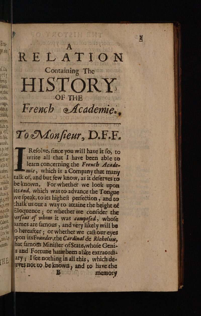 Ets A RES | pt oh 28 ‘ ! } RELATION i Containing The pnts babii € 55 Lo tig Mei , ' Faint,” | À o this | “qe Agente cies, | ‘ OF THE Etapes, - | Pe teow wi | French : eAcademie., Didi, Mi yuetier, - ich}. | “à LUN ES | | i. | To M on/ieur, D.F.E. yaunds, splot | Refolve, fince you will have it fo, to ae | write all that I have been able to iat. | @ learn concerning che Fresch Acade. eater | mie, which is a Company that many lah | catk of anid but few know, as ic deferves to me beknown, Forwhether we look upon (4 ul | 1,45: De pu ep 177 189 yn Cabaret Sowt {3 for ÿ mens (RÉ itsend, which was to-advance the Tongue wefpeak,toits higheft perfection , and to chalk'us out a way to. attaine che height of Eloquence ; or whether we ‘confider the 'erfous of whom it was compofed, whofe lames are famous , and very likely will be 0 hereafter ; or whether we caftoureyes Ipon itsFoxnder,the Cardinal de Richeliex, jhat famows Miniter of State,whofe Geni- ' Bi jary; Ifeenothirigin allthis, whichde- B | memory À Te EE ee RE PS TU NN reac Te nee rome oe eae: