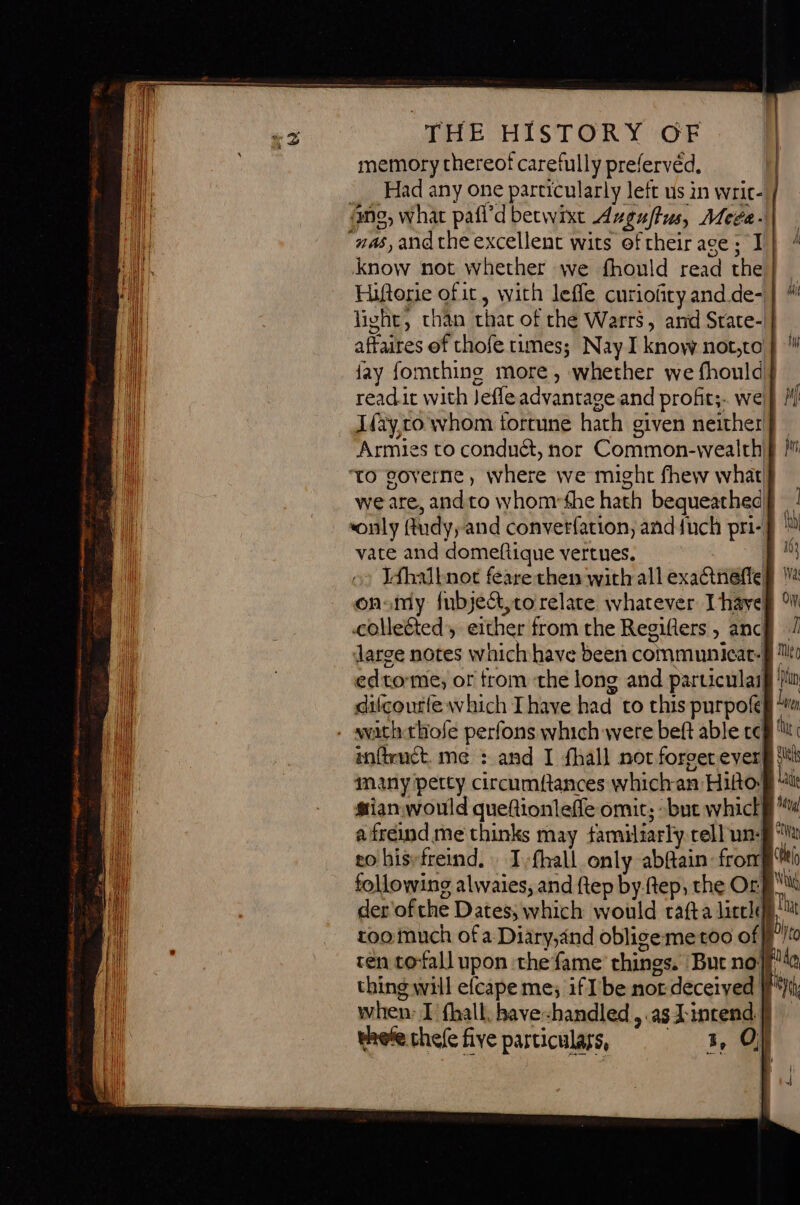 @ THE HISTORY OF memory thereof SR prefervéd, Had any one particularly left us in writ- 4ng, what pafi’d betwixt Auguffus, Mega. “nas, and the excellent wits oftheir age; I know not whether we fhould read the Hiftorie of it, with leffe curiofiry and. de- light, than that of the Warrs, and State- fay fomthins more, whether we fhould read.it with Jefle advantage and profits. we! Ifay,co whom fortune hach given neither Armies to conduét, nor Common-wealth ‘to eoverne , where we might fhew what we are, and to whomrthe hath bequeathed vate and domeftique vertues. Jfhatnot feare then wich all xl on omy fubjé&amp;, to relate whatever Ihave colleéted', either from the Regiflers &gt; anc edtome, or trom the long and particulai dilcourfe which Thaye had to this purpofe wath thofe perfons which were beft able te infienct. me : and I fhall not forget ever many petty circumftances which an Hiño! a freind me thinks may familiarly cell un: ro his-freind. : Ivfhall only abfain: from following alwaies, and ftep by.ftep, the Or ren tofall upon the fame things. But no | thing will efcape me; if Ibe not deceived | | when: I fhall, have handled ,.as X incend | À fi k