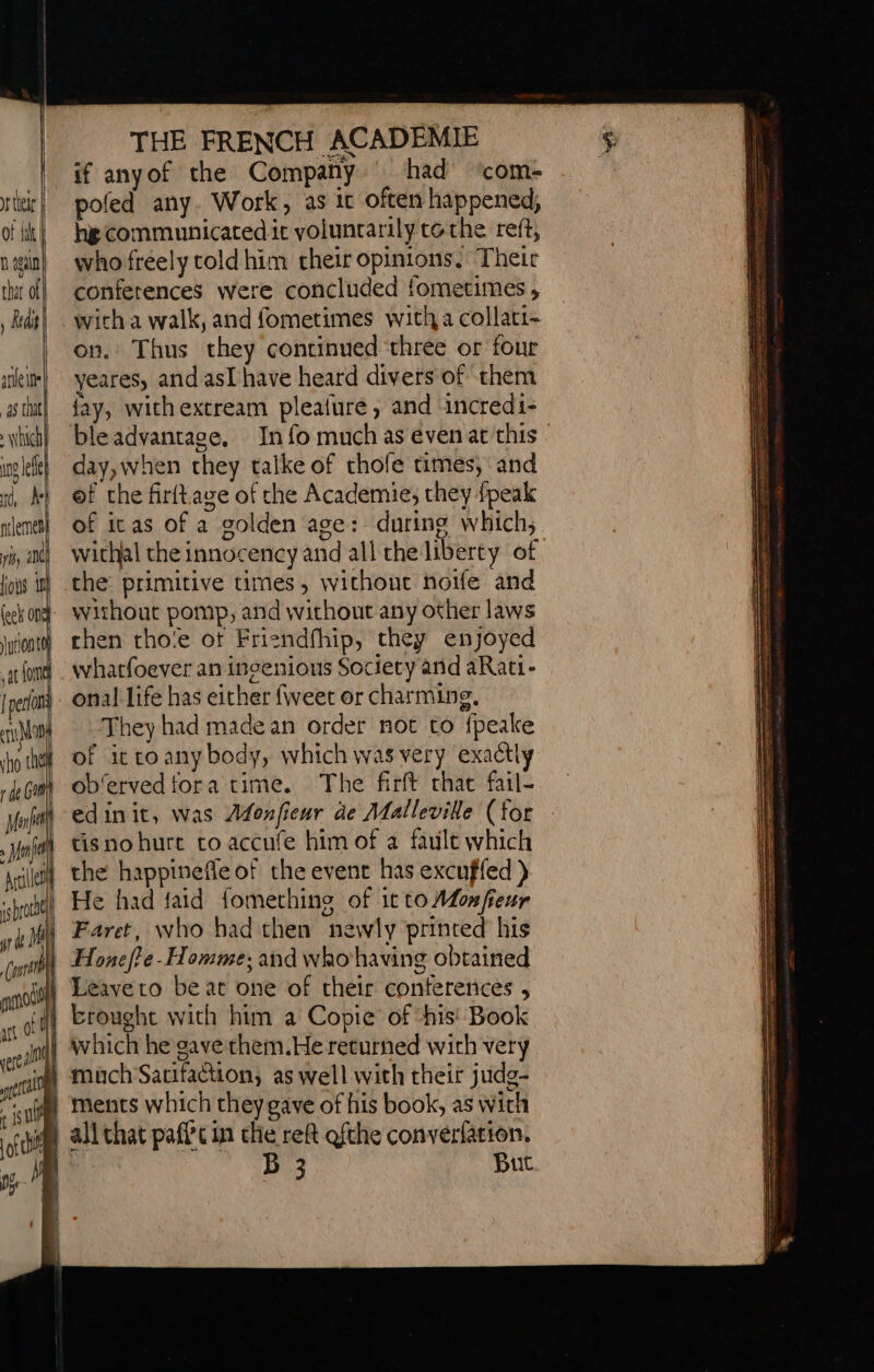 if anyof the Company had’ ‘com- rir] pofed any. Work, as it often happened, of lit) hg Communicated it yoluncarily tothe reft, nain! whofréely toldhim cheir opinions. ‘Their tht off conferences were concluded fometimes , Rd}. witha walk, and fometimes with a collati- on. Thus they continued three or four ei veares, and asl have heard divers of them tht! day, withextream plealure, and incredi1- hich} bleadvantace, Info much as even at this | inglefe} «day, when they talke of chole times, and then tho‘e of Friendfhip, they enjoyed whatfoever an ingenions Society and aRati- onal life has either fiveet or charming, They had made an order not to {peake of ittoany body, which was very exactly ob'ervedfora time. The firft chat fail- edinit, was Afonfieur de Malleville (for tisnohure co accufe him of a fault which | the happinefle of the event has excuffed ) He had faid fomething of it toMonfeur Faret, who had then newly printed his ) Honefte-Homme; and who having obtained fl) Leave to be at one of their conferences , 4 brought with him a Copie of “his! Book | which he gave them.He returned with very @ Mach Sacifaction, as well with their judg- ia) ments which they gave of his book, as with @ all that paffcin the reft ofthe convérfation. | B 3 But