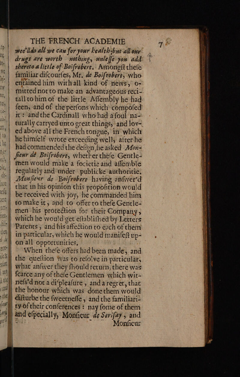 ite | sees et] ew i an ; | \ the j | sa iy tie fet } an 7 | i a { f 2 THE FRENCH ACADEMIE wee'lldo all we caw for your bealth-but all our drugs are worth nothing, unlefle you add thereto a little of Boifrobere.: Amonoft chef familiar difcourfes, Mr. de Boifroberr, who entained him withall kind of news, o- mitted not ro make an advantageous reci- tall co him of the little Afflembly he had feen, and of the perfons which compofed ic: andthe Cardinall who had afoul na- turally carryed unto ereat things, and lov- ed above al! che French tongue, in which he himielf wrote exceeding well; after he had commended the deffon ,he asked Afon- fenr dé Boifrobert, whether thefe Gentle- men would make a focietis and aflemble regularly and under publicke authoricie, that in his opinion this propofition would be received with joy, he commanded him to make it, and to offer ro thefe Genrle- men his protection for their Company, which he would get eftablithed by Letrers Patents , and his affection to each of them in particular, which he would manifeft up- on all opportunities, ety When che!e offers had been made, and the queltion Was to relo!ve in particular, what anfver they fhould return, chere was fcarce any of thefe Gentlemen which wit- nefs'd not a difpleafure , anda regret, that the honour which was donethem would difturbe the fweetnefle , and the familiari: ty of their conferences : nay fome of them and efpecially, Monfieur d