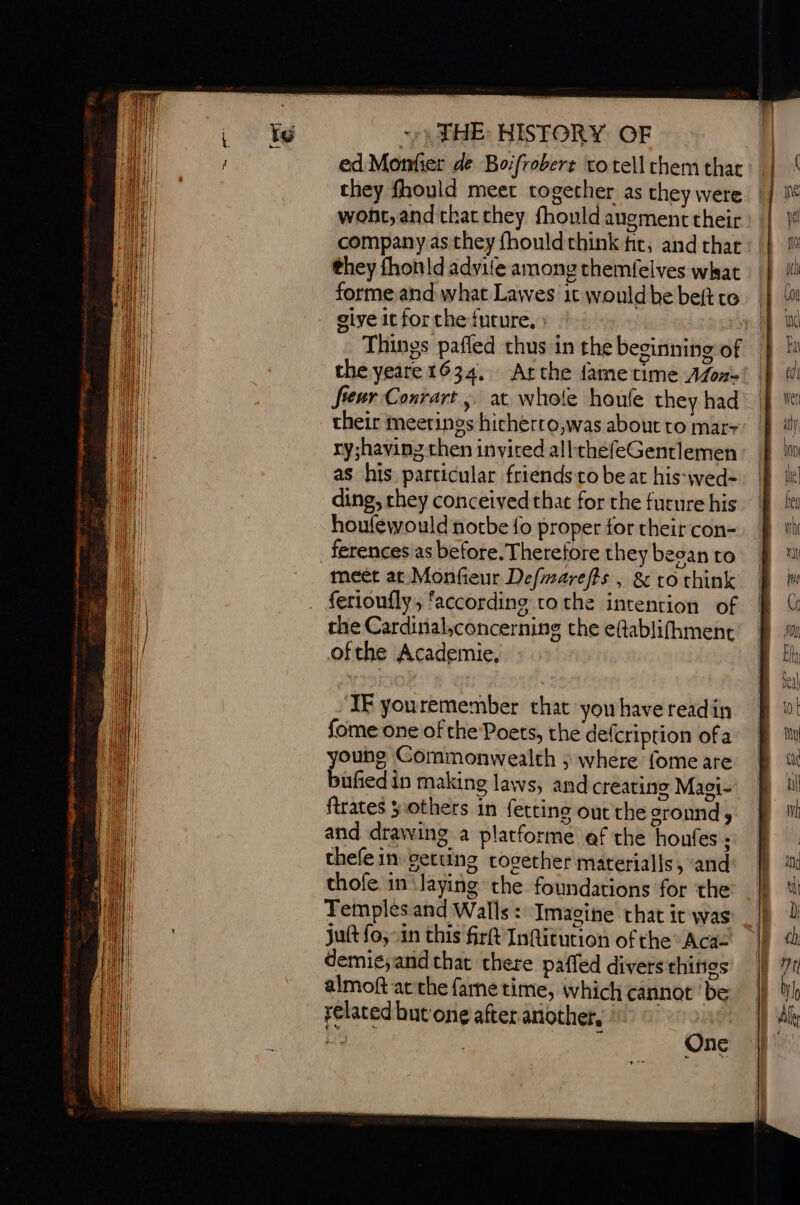 ed Monfier de Boifrobert to tell chem that they fhould meet together as they were wont, and that they fhould augment their company as they fhould think tir, and char they fhonld advile among themfelves what : forme and what Lawes it wouldbebeftro | sive it for the future, : 1 Things pafled thus in the beginning of the yeare 1634. Arche fametime Afon= eur Conrart, at whole houfe they had their meetings hicherro,was about to mar- ry;haying then inviced allthefeGentlemen as his particular friends to beat his-wed- ding, they conceived that for the future his houféwould notbe fo proper for their con- _ ferences as before. Therefore they beean to meet at Monfieur Defmarefts , &amp; to think ferioufly, ‘according tothe intention of the Cardinal,concerning the eftablifhment ofthe Academie, IF youremember that yowhave readin fome one ofthe Poets, the defcription ofa young Commonwealth ; where fome are bufied in making laws, and creating Magi- ftrates others in fetting out the ground and drawing a platforme af the houfes : thefe in getuns together materialls, ‘and thofe in slaying the foundations for the Temples and Walls: Imagine that it was juft fo, in this frft Infitution of the Aca demie;andthat there paffed divers thittes almoft atthe fame time, which cannot be related but one after another, : ec a Beek One