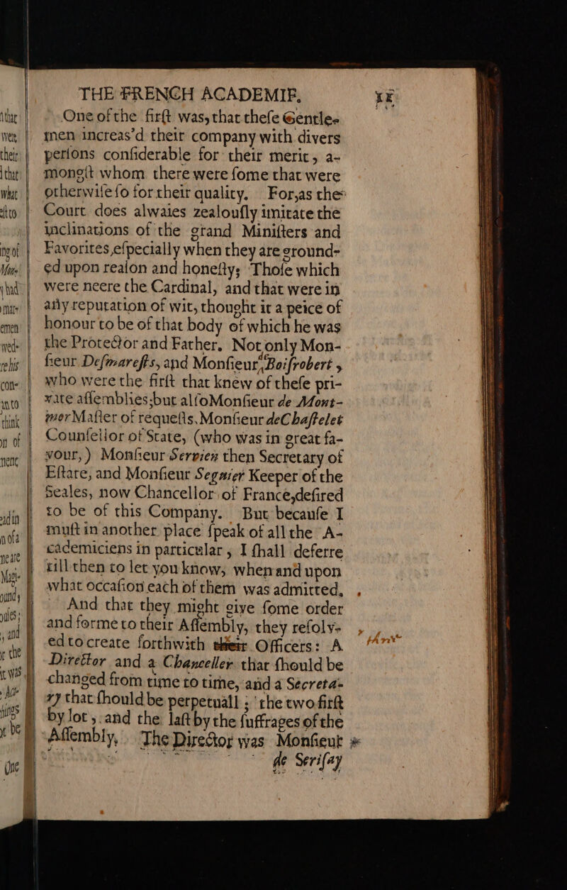 = a = TD = = - DO meer —— THE FRENCH ACADEMIEF, One ofthe fir(t was, that thefe Gentle- perions confiderable for their merit, a- monott whom there were fome that were otherwile{o for their quality. For,as che: Court does alwaies zealoufly imitate the nchnations of the grand Minifters and Favorites,e{pecially when they are sround- ed upon realon and honefy; ‘Thofe which were neere the Cardinal, and that were in añy reputation of wit, thought it a peice of honour to be of that body of which he was the Prote@or and Father, Not only Mon- feur Defmarefts, and Monfieur“Boifrobert &gt; who were the firft that knew of thefe pri- wate aflemblies;but alfoMonfeur de Mont- mor Mafier of requefis, Monfieur deChaffelet Counfellor of State, (who was in ereat fa- vour,) Monfeur Serviex then Secretary of Eftare, and Monfieur Segaser Keeper of the Seales, now Chancellor of France,defired to be of this Company. But becaufe I muft in another place {peak of all the A- cacemiciens in particular, I {hall deferre rill then co let vou know, whenand upon what Occafion each of them was admitted, And that they might give fome order edtocreate forthwith their Officers: A Direétor and a Chanceller thar fhould be changed from time to tirhe, and a Secreta- by lot ;.and the laftby the fuffrages of the de Serifay