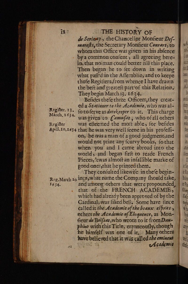 ee ia: THE HISTORY OF marefis, the Secretary Monfieur Conrart, to in, that 110: man could better fill chis place. Then began he to fet down in writing what pafldun the Afiembliey and to keepe thofe Regitters,from whence I have drawn the beft and greateft parc‘of this Relation. They begin March 13.1634. Befides thefe three Officers,they creat- en ed a Stationer to the Academie, who was al- | i Regifter.33. (org ferveas dorekeeper to it. This charge hil March, 1634, mi A D ail was given to (amufat ; who ofall others an Regifter was efteemed the moft able, for befides oa Apill.t0,1634 chat he was very well feene in his profeffi- a) on, he wasaman of a good judement,and would not print any {curvy books, fo that when:you and I came abroad into the world, and began firft to reade French good ones,that he printed them. i. chat of the FRENCH ACADEMIE, 11 whichhad already been approved of bythe || LU others the Academie of Eloquence, as Mon- hit fieur de Boifsat who wrote to it from Dam- phine wich this Title, erroneoufly, though | he himfelf was one of ir. Many others