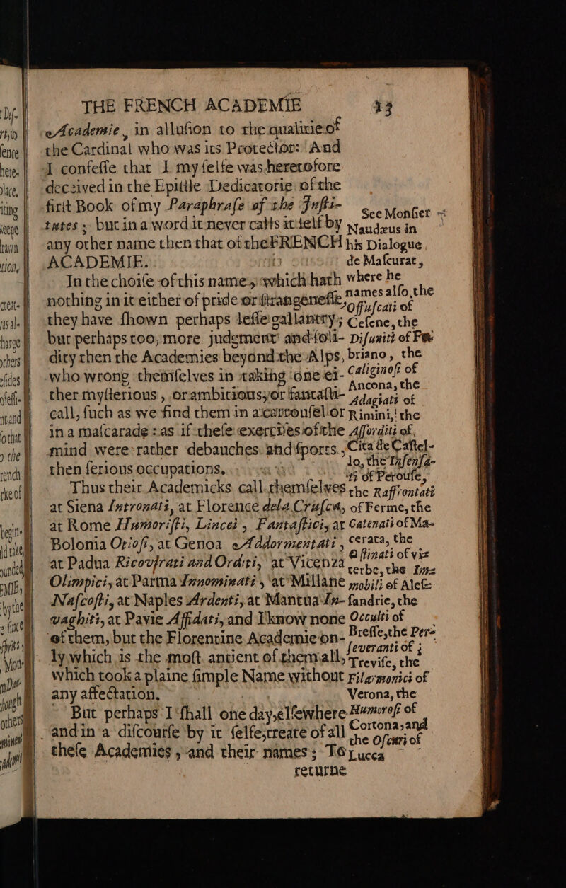 ee | rw tion, À == DETENTE EE creit- sale | hae | thes | fides à self xcand M othit i | y che À Ie rench 1 rkeo!| Ê perte if I 14 niet THE FRENCH ACADEMIE eAcademie, in allufon to the qualicie of the Cardinal who was its Prorecton: ‘And I confeffe thar I my felte was-hererofore deczived in the Epittle Dedicarorie of che fit Book ofmy Paraphrafe of the Fufti- tutes » butina word itnever calls itielfby weuavus in any other name then that of rhe FRENCH his Dialogue ACADEMIE. {3 de Mafcurat, In the choife of this name which hath where ie ‘ nothing in it either of pride oriftrangene Jo ffufe rae they have fhown perhaps lefie'gallantry; Cefene, the bur perhaps too, more judgment’ and{oll- Di/uaitt of Fe dity chen rhe Academies beyond.the Alps, briano, che Caliginofi of : aa ma a: Ancona, the ther myfterious , orambitiousyor fantal-“jdaiati of call, fuch as we find them in a‘carron({él or Rimini, the in a mafcarade : as if chele exercitesiofiche Afforditi of, mind were-racher debauches. and ports Cita de Cañel- then ferious occupations... «ui à à pee eae lee : ‘ À i of Peroufe Thus their Academicks call. chemlelves he Raffiontati at Siena {ntronati, at Florence dela Crufcn, of Ferme, the at Rome Hwmoriffi, Lincei , Fantafticiy at Catenati of Ma- Bolonia Oriof, at Genoa eAddormentati , erata, the | at Padua Ricovfrati and Ordti, at Vicenza use Olimpici, at Parma Jaromivati , ‘ar Millane mabili of AleGe. Nafcofti, at Naples Ardenti,at Mantua-/#-fandrie, the vaghiti, at Pavie Affidati, and Tknow none Occulii of eee ; ay feveranti of ; ly which is the moft. antient ofthemall, Toit che which tooka plaine fimple Name without Filaonici of any affectation, : Verona, the ‘But perhaps Ifhall one day,el%where Hwwrof of | ME the Ofcari of thefe Academies , and their names ; TOLucea ee returne a = onc Eas See ata SSS a prier RE Rs ES EE RE EE RS Lg MS SE = A RE ES —_ a ed chee Se . eee EO SL ~ LT - i “= ST ee