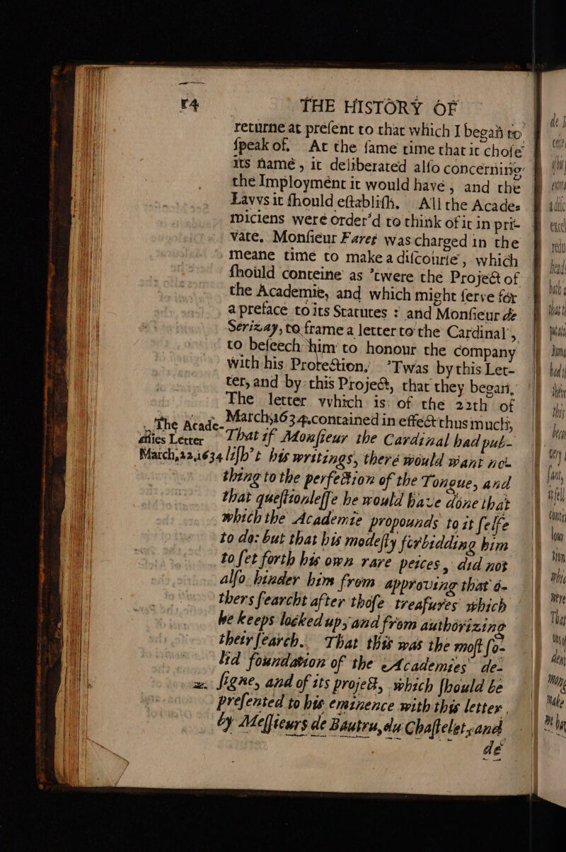 returne at préfenc to that which I begañ to | {peak of. At the fame cime that it chofe its name, it deliberated alfo concérnino: § the Imployment it would havé, and the Lavvs it fhould eftablifh, All the Acades miciens weré order’d to think of it in prie vate. Monfieur Fares was charged in the -Meane time to make a difcourie , which [: fhould conteine as ’twere the Project of © the Academie, and which might ferve fer a preface toits Statures : and Monfieur de Serizay, to frame a letter to the Cardinal’, to befcech aie to honour the company with his Prote&amp;tion, ‘Twas by this Ler- ter, and by: this Proje@, char they begari, The letter vyhich is: of the 22th of That if Monfieur the Cardinal had pub- thing to the perfeition of the Tongue, and that queftionleffe he would have déne that which the Academte propounds to it [elfe to do: but that bis modeffy ferlidding bim to fet forth his own rare peices, did not alfo binder him from approving that à. thers fearcht after thofe treafuyes which he keeps locked up, and from authivizine thetr fearch.. That this was the moft [o- Lid foundation of the cA cademies de- figne, and of its project, which {hould be prefented to his eminence with thy letter, by Melfiewrs de Bautru,du Chaftelet sana nies ight SE — 4