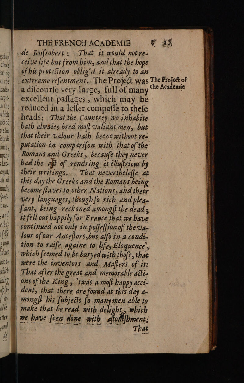 | . de Boifrobert: That. it would notre- im cetve life but from him, and that the hope tnito| Of bus protzitzon oblig’d 15 already to an d te | _extreame refentment.. The Project was ad: | a difcaurfe very large, full of many np | excellent paflages , which may be n the | reduced in a leffer compafle to thefe ih heads: That the, Countrey we inhabite ne | bath alwhies bred moft valiant mens but sh that their valour bath beere without rex inal, |) P¥batcon in compari(on with that of the puy | Romans and Greeks, becauf ¢ they ever Let. f had the at of rendring at 1lluftrions by au | their writings... That nevertheleffe at th of M ‘|, thts daythe Greeks and the Romans being nics |) become flaves to other Nations, and their fw | very languages, though{o rich and plea fant, betag reckoned amonglt the dead ; | a fell out happily for France that we bave continued not only 1n poffefftonof the va- lour of our Anceftors but allo in 4 condi. N tion to raife agasne to life, Eloquence’, |) which feemed to be buryed with thofe, that were the taventors and, Mafters of it: That after the great and memorable 481. ons of the King, twas a moft happy acct- it}. M dent, that there are fouud at this day a- lt ) monglt his [abjetts fo many men able to | make that be read with delight, which DB have foen done sith sfodfomens: | PORN OR T4 the Academie a eS SS SSS 2 ri LE SSeS Dh es er? cs