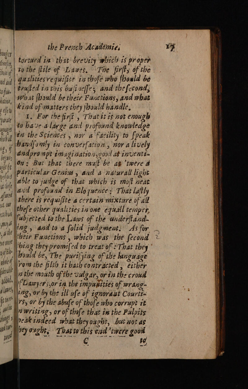 ng ts (IE) on if 0d did of batiog, arate | the Prench Académie, | tortard im that brevity which is proper | gaslittesvequifite in thofe who fhould be What fbould be their Functions, and what kind of matters they \boxld handle, 1. For the fint , That tt ts not enough to have a large and profound knowledge | it, # got f t gris fines at our chiar yay ib i ie Ne more yh Bl afale | adaeo | TT — = Wand[amly in converfation , nor a lively (andprompt imaginaation,oood at inventt- |02: But that there malt be ag twere 4 |Particular Genis, and a naturall light | 25le to judge of that which is moft neat lard profoaad in Eloquence ; That laftly | there is requifite a certain mixture of all thefe other qualities in ome equal temper, Vabjected tothe Laws of the anderftand. jrom the filth it hath contracted , either iz the mouth of the vulgar, or in the croud ing, ov by the ill ufe of ignoraët Courtt= fe See as