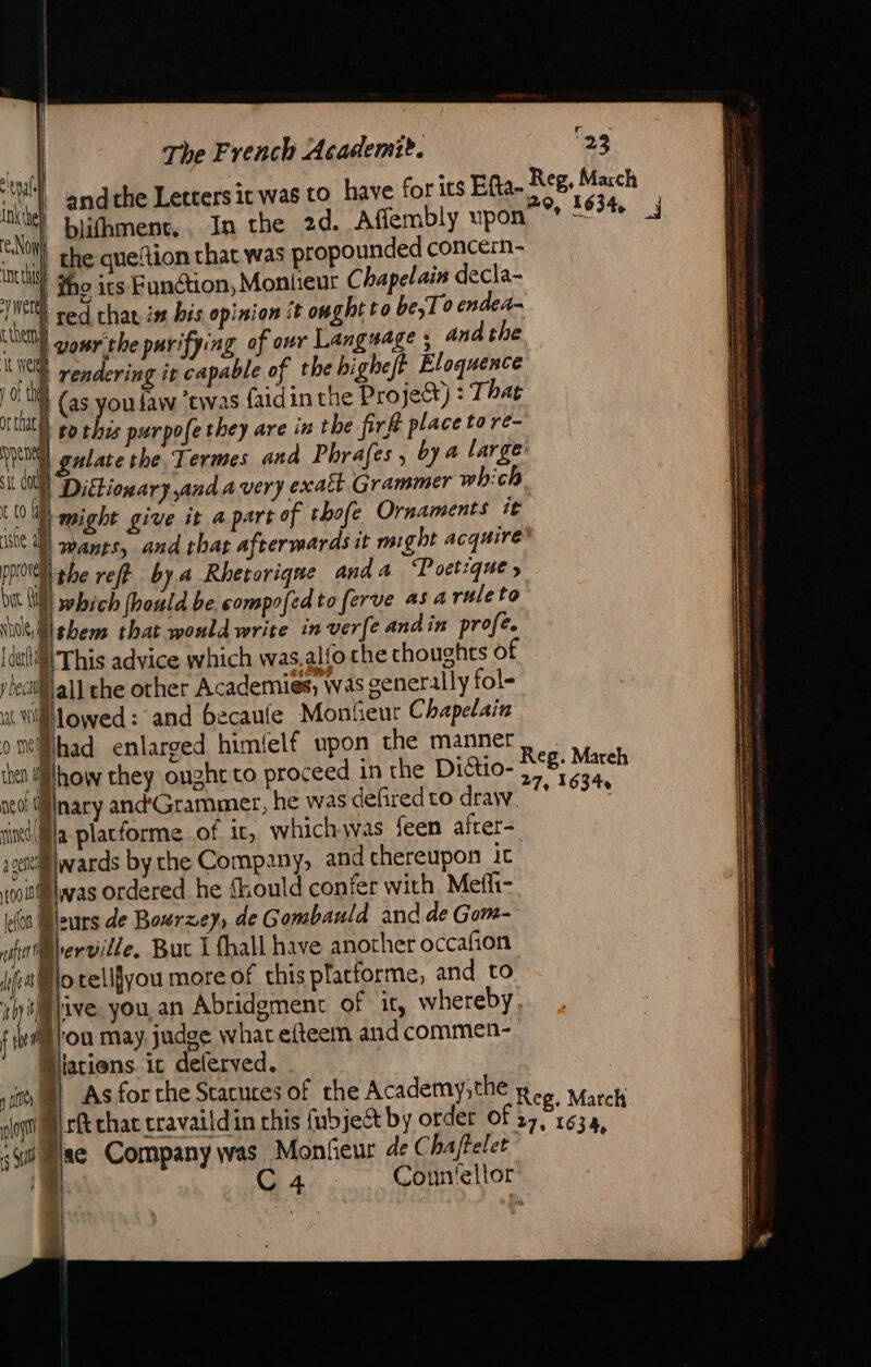 ih andthe Letters it was to have for its Efta- X | blibmenc, In the 2d. Affembly upon “NOH the queftion that was propounded conce:n- ints the ics Function, Montieur Chapelain decla- i vu red chat is bis opinion ît oughtto be; To ended CURIE gosrithe purifying of our Language ; and the it 4 rendering it capable of the highe/t Eloquence LOU (as you law ‘twas faidin the Project) : T hat AE | i col Dictionary and avery exatt Grammer which '23 Reg, March 20, 1634 j iste af nat bit {ul stile, 4 {dill This advice which was.alfo che thoughts of ybecil§all che other Academies, was generally fol- ut Wlowed: and becaule Monfieur Chapelain oiMhad enlarged himfelf upon the manner wants, and that aftermards it might acquire which (hould be compofedto ferve as 4 ruleto + neo! Y Nnary and'Grammer, he was delired to draw. la placforme of ir, which was feen after= sBlwards by the Company, and chereupon ic ti @was ordered he Should confer with Mefi- (fon Mburs de Bourzey, de Gombauld and de Gom- Blesville, Buc I {hall have another occafion Po telifyou more of this placforme, and to phi pive. you an Abridgment of it, whereby t im tou may judge what efteem andcommen- Diations it deferved. ot | sii Mae Company was Monfeur de Chaftelet 15 C4 Coun'ellor