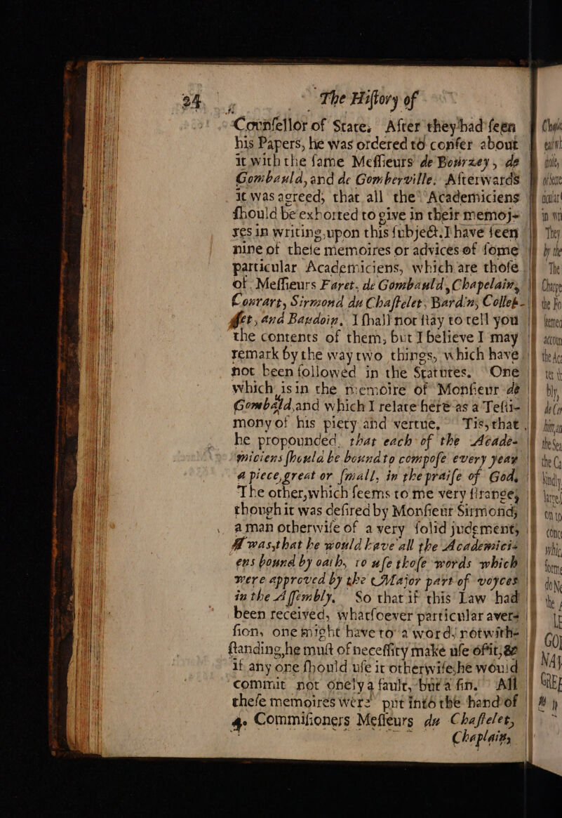 Covnfellor of Stare, After theyhad'feen his Papers, he was ordered to confer about It with the fame Meffieurs de Bourzey, de Gombauld,and de Gomberville. Afterwards it was agreed; that all the’ Academiciens fhould be exhorted to give in their memoj- yes In writing upon this fubjeét.T have feen nine of theie memoires or advices of fome of. Meffieurs Faret, de Gombauld, Chapelain, Convart, Sirmond duChafteler, Bardin, Collek- the contents of them, but I believe I may remark by the waytwo things, which have, not been followed in the Sratures. Gombald,and which I relate héréas a Tefii- monyof his piety and vertne, | Tit, rhat , he propounded, that each of the Acade- miciens fhoula be boundto compofe every Jean a piece great or (mall, in rhe praife of God, The other,which feems to me very firange} though it was defired by Monfieut Sirmond, a man otherwile of a very folid judementy | A wasthat be would bave all the Academicis ens bound by oath, 10 ufe thofe words which — were approved by the Major part of voyces | inthe Affembly, So that if this Law had been received, wharfoever particular avers fon, one might have to a word, rotwirhe ftanding he mug of neceffiry make ule Ofit}ae if any one fhould ufe ir otherwifeshe would - commit not onelya fault, buta fin. All | | Chu Ben del D oc car uw i The iL: The B te Fo kee D At | the de =