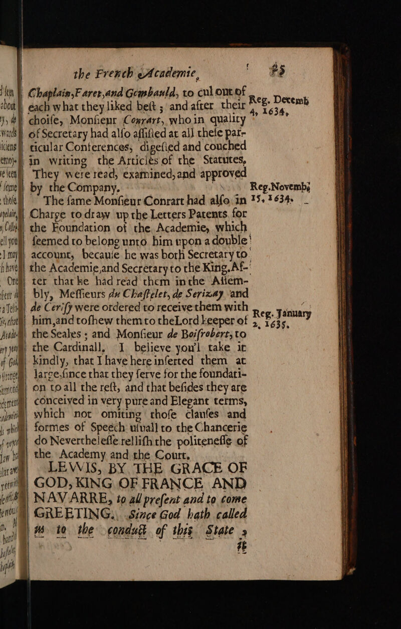ea À ebout | Hy 4 Wards D icens | emofs , ¢ leer À one) thole à per, A 1 cuil ll you JU) hhel On feur al a Tel je hall Arana on) Ji if Gui LE mond dent apie | | rh ne lan head | pti | 4 | Dr | 2 2 patil de. SS the French Academic, Chaplais,F arer,and Geapbanld, to cul ontof each what they liked beft ; and after their choife, Monhepr Cosrart, whoin quality of Secretary had allo affified at ail chele par- ticular Conferences, digefied and couched in writing the Articles of the Statutes, They were read, examined, and approved by the Company, ~ The fame Monfieur Conrart had alfo. in Charge to draw up the Letters Patents. for the Foundation of the Academie, which Reg. Decemb 4, 1634, Reg.Novemb, 15, 1634. bly, Meffieurs dv Chaffelet, de Serizay and de Cerify were ordered to receive them with him,and tofhew them to theLord keeper of the Seales ; and Monfieur de Boifrobert,to the Cardinall, 1 believe yow’l take ir kindly, that Thavehereinferted them at larce.fince that they ferve for the foundati- on toall the reft, and that befides they are conceived in very pure and Elegant terms, which not omiting thofe clanfes and formes of Speech ufuall ro. the Chancerie do Neverthelefle rellifh rhe politenefle of the Academy and the Court, LEWIS, BY THE GRACE OF GOD, KING OF FRANCE AND NAVARRE, to al prefent and to come GREETING.) Since God hath called # Reg. January