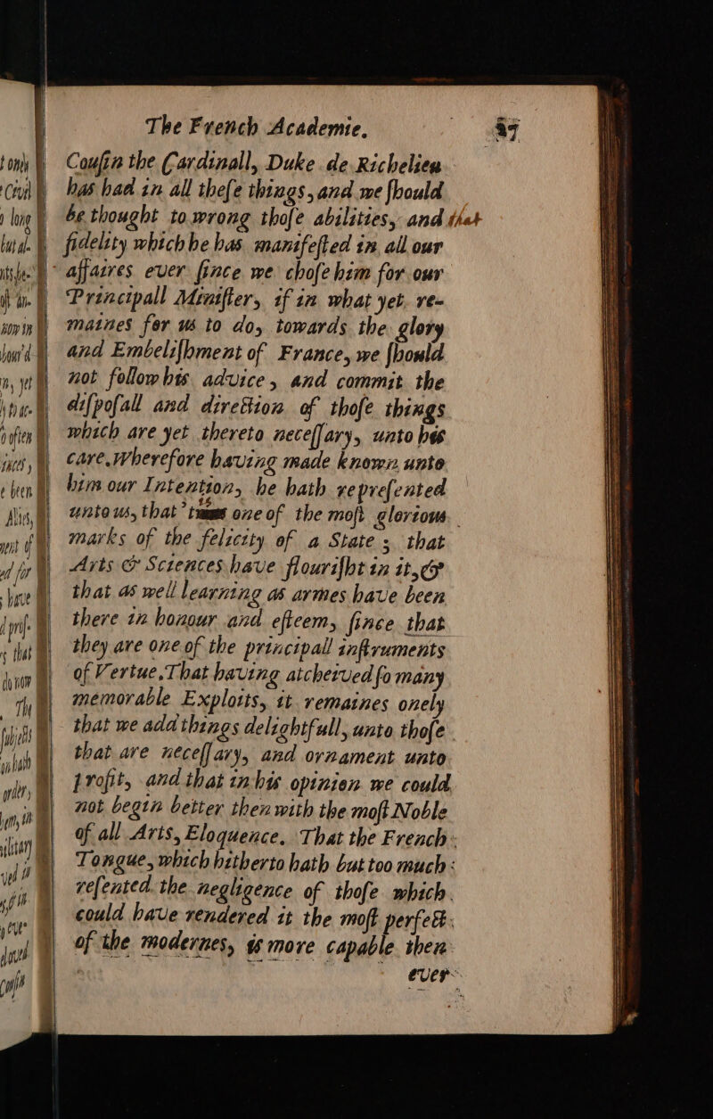 | Coufin the Cardinall, Duke. de Richelien t onl Cl Ê has bad in all thefe things, and me fhould long J be thought to.wrong thofe abilities, and thet but al. fidelity which he has manifefted tn all our ile à affasres ever fince we chofe him for our fil Prencipall Mirifier, if in what yet. re- ml Maines for us to do, towards the glor N and Embelifhment of France, we fhould 2, pt À not follow his advice, and commit the inuh, dfpofal and direfion of thofe things ford] which are yet thereto neceffary, unto bes i) Care. Wherefore baving made known. unto ben A bim our Intention, he hath reprefented A 77280166, that’ taime one of the moft glortows. it À marks of the felicity of a State 5 that Arts &amp; Scrences have flourifht in ite hr A that as well i earning a armes have been TA | there 12 honour and eficem, fince that ttt) they are one of the principal infiruments um, of Vertue. That having atchetved ‘fo many th | memorable Explots, tt remaines onely i )) that we add things delightfull, unto thofe. (| that are neceflary, and ornament unto in D rofit, and that inhw opinien we could nin 72 begin better then with the moft Noble in )) ofall Arts, Eloquence. That the French: iM Tongue, which hitherto hath but too much : i | relented. the negligence of thofe which. | could have rendered it the moff perfec ESF tte SSS Sa ae ee