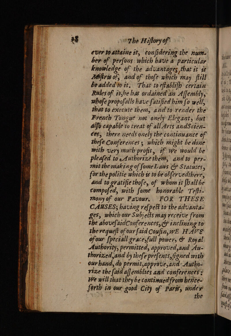 ee = SSS “phe Hiflory of ever to attatme it, confidering the num. ber of perfons which have a particular knowledge of the advantages that it is 2#firis of, and of thofe which may till beadded'to it. That to eftablifb certain Riles of it,be has ordained an Affembly, whofe propofalls bave fatefied him [o well, that to execute them, and to render the French Tongue not onely Elegant, but 4lfo capable to treat of all Arts andScien- €es, there needs onely the continuance of thefe Conferences 5 which might be done with very much profit, if we would be pleafed to Authorizethem, and to per- mst the making of fomeLaws ¢ Statutes, for the politie which ts to be ob [ervedthere, and to gratifiethofe, of whom it {hall be compofed, with fome honorable Teff1- mony of our Favour, FOR THESE CAUSES; having ref pet to the aduanta- ges, which our Subjetts may receive from the above[ardConferences, &amp; tnclining to therequelt of our fatd Coufin,wE HAVE ofour (peciall grace;full power, &amp; Royal Authority, permitted, approved,and Au- thorized, and by thefepre{ents,Goned with our hand, do permit,approve,and: Autho- rize the (aid aflemblies and conferences; We will that they be continued from betite- forth ta our good City of Parts, ase Ca soli his Br uit | Mil, | iii si Uf | Mi ré bjs, | (wpm EU TT duns | Jan ft fi | Ife Hl Wad pl Oh that tu Mile te dure dug IE dey | te | be y frm 0 fag Te